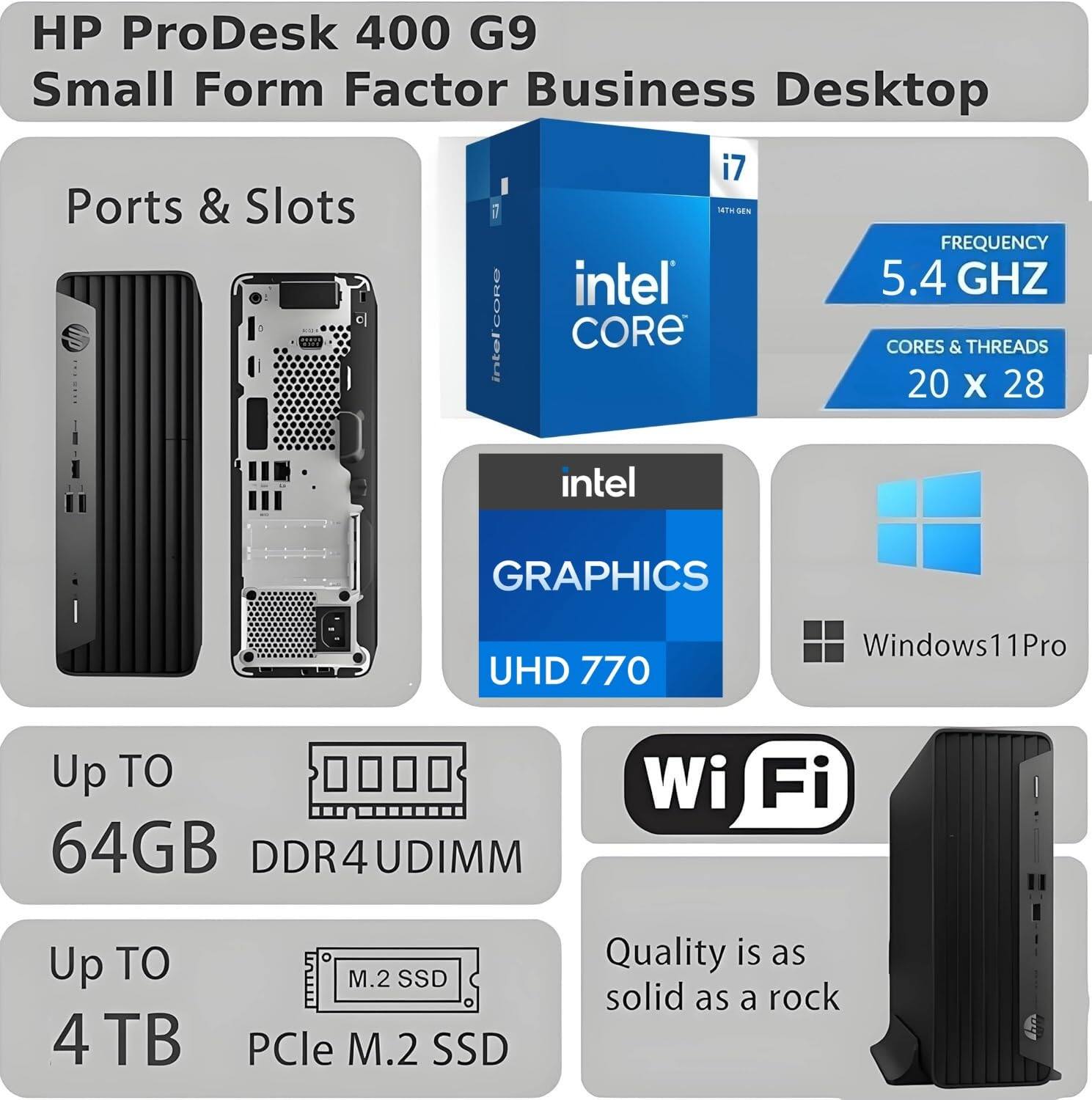 HP ProDesk 400 G9 Small Form Factor Business Desktop

Ports & Slots

Intel Core i7
- Frequency: 5.4 GHz
- Cores & Threads: 20 x 28

Intel Graphics UHD 770

Windows 11 Pro

Up to 64GB DDR4UDIMM

Up to 4 TB PCIe M.2 SSD

Wi-Fi

Quality is as solid as a rock