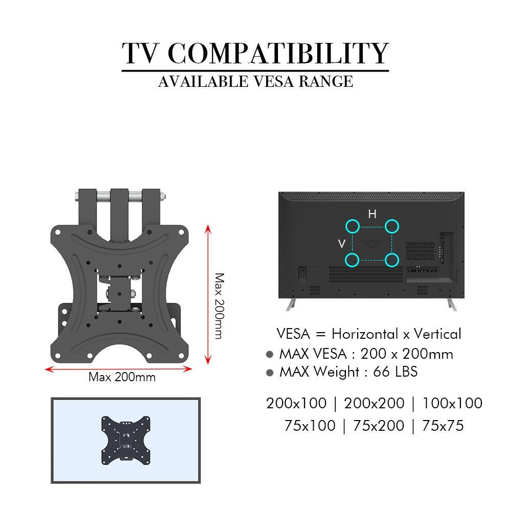 TV COMPATIBILITY  
AVAILABLE VESA RANGE  

VESA = Horizontal x Vertical  
MAX VESA: 200 x 200mm  
MAX Weight: 66 LBS  

200x100 | 200x200 | 100x100 | 75x100 | 75x200 | 75x75