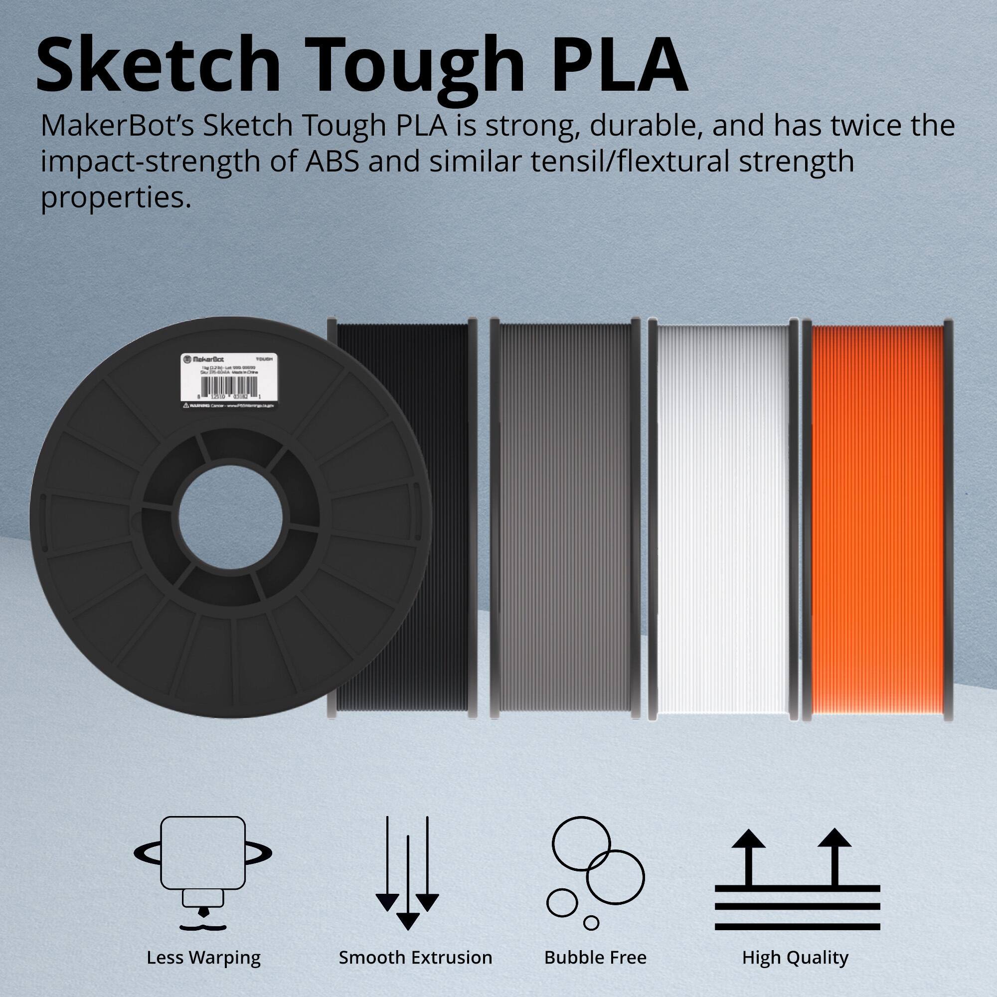 Sketch Tough PLA

MakerBot's Sketch Tough PLA is strong, durable, and has twice the impact-strength of ABS and similar tensil/flexural strength properties.

- Less Warping
- Smooth Extrusion
- Bubble Free
- High Quality