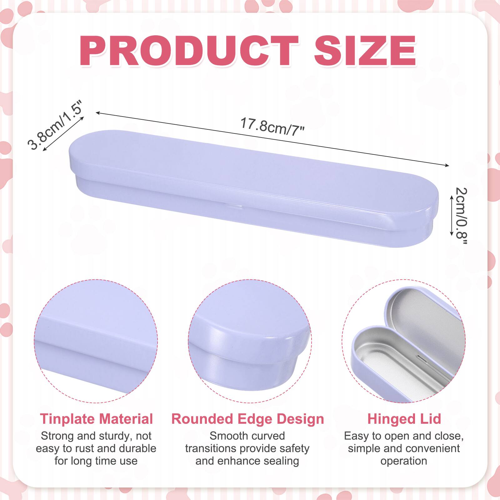 PRODUCT SIZE  
3.8cm/1.5"  
17.8cm/7"  
2cm/0.8"  

Tinplate Material  
Rounded Edge Design  
Hinged Lid  

Strong and sturdy, not easy to rust and durable  
Smooth curved transitions provide safety and enhance sealing  
Easy to open and close, simple and convenient operation