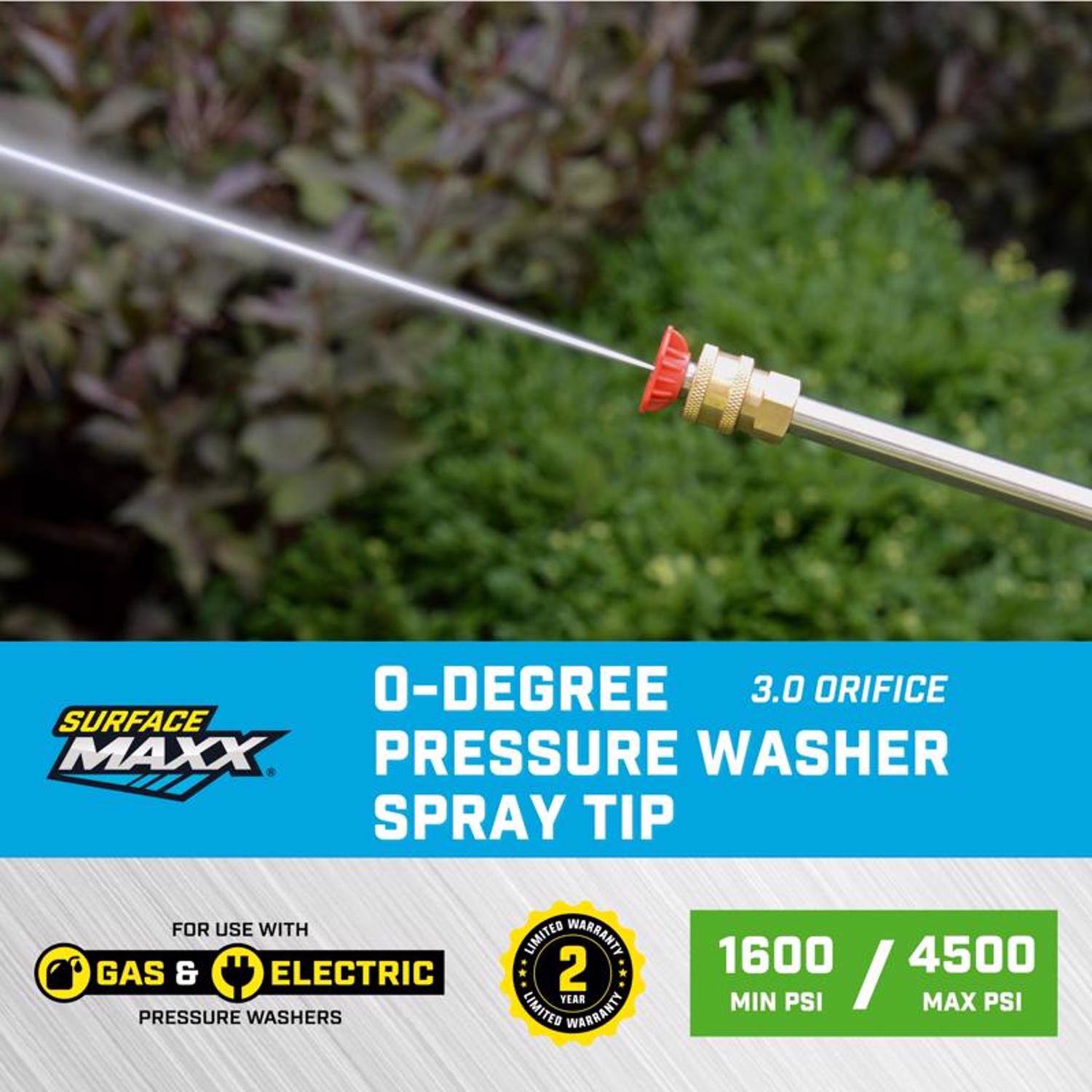 0-Degree 3.0 Orifice Surface Maxx Pressure Washer Spray Tip for use with Gas & Electric Pressure Washers  
Limited Warranty: 2 Year  
1600 / 4500 Min PSI / Max PSI