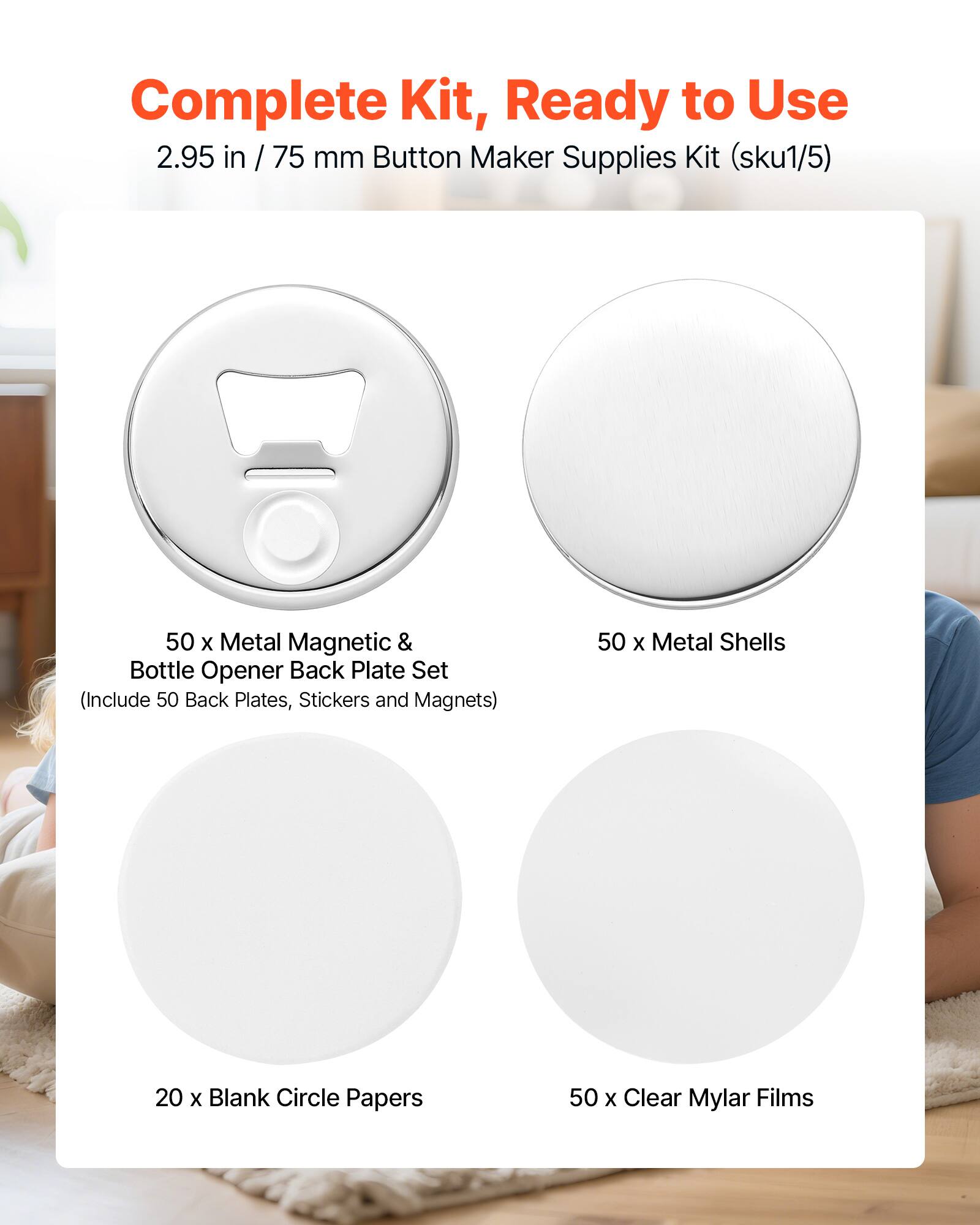 Complete Kit, Ready to Use 2.95 in / 75 mm Button Maker Supplies Kit (sku1/5)  
50 x Metal Magnetic & Bottle Opener Back Plate Set (Include 50 Back Plates, Stickers and Magnets)  
50 x Metal Shells  
20 x Blank Circle Papers  
50 x Clear Mylar Films