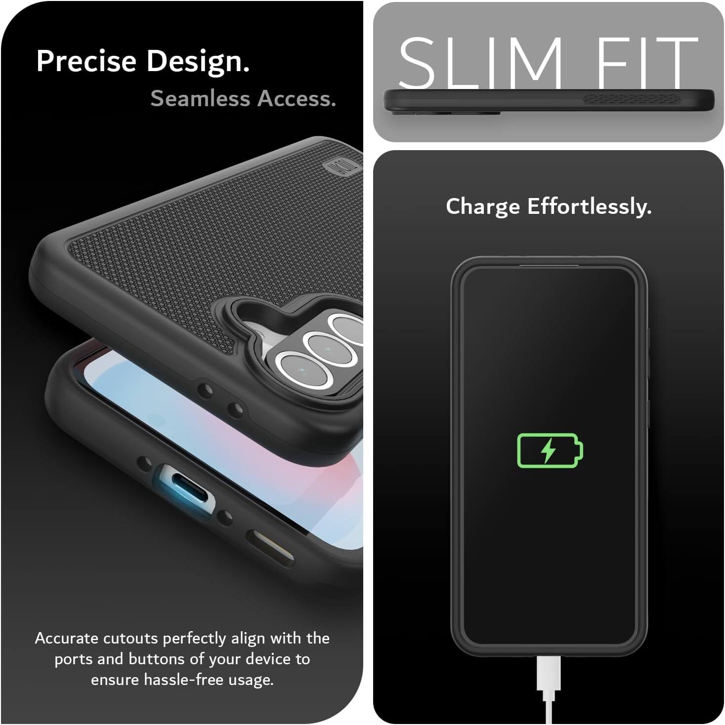 Precise Design.  
Seamless Access.  

SLIM FIT  

Charge Effortlessly.  

Accurate cutouts perfectly align with the ports and buttons of your device to ensure hassle-free usage.