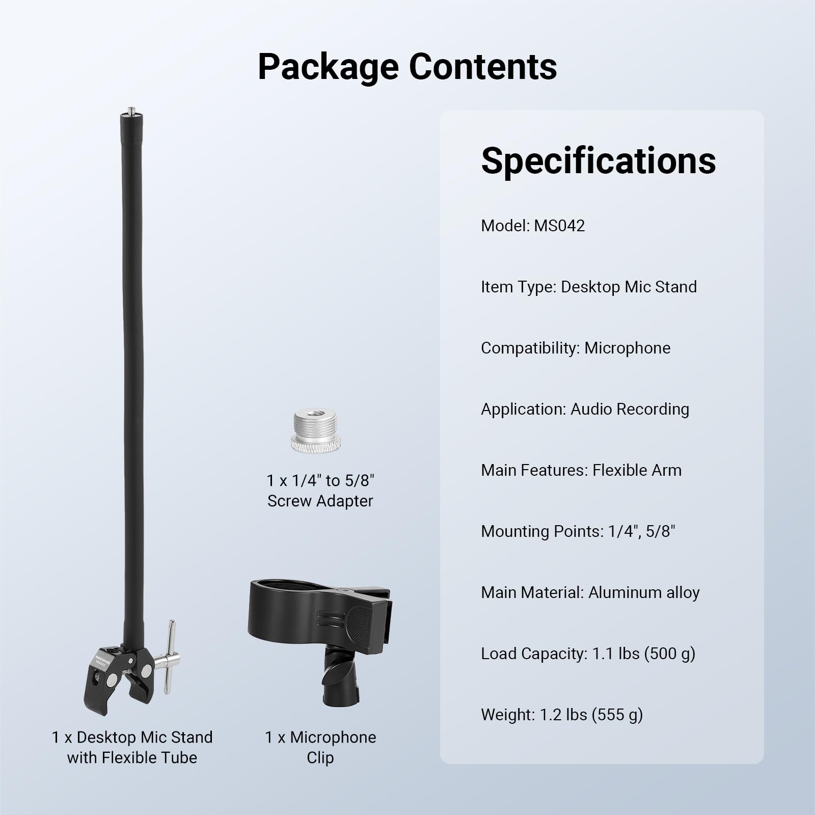 Package Contents

Specifications

Model: MS042

Item Type: Desktop Mic Stand

Compatibility: Microphone

Application: Audio Recording

1 x 1/4" to 5/8" Screw Adapter

Main Features: Flexible Arm

Mounting Points: 1/4", 5/8"

Main Material: Aluminum alloy

Load Capacity: 1.1 lbs (500 g)

1 x Desktop Mic Stand with Flexible Tube

1 x Microphone Clip

Weight: 1.2 lbs (555 g)