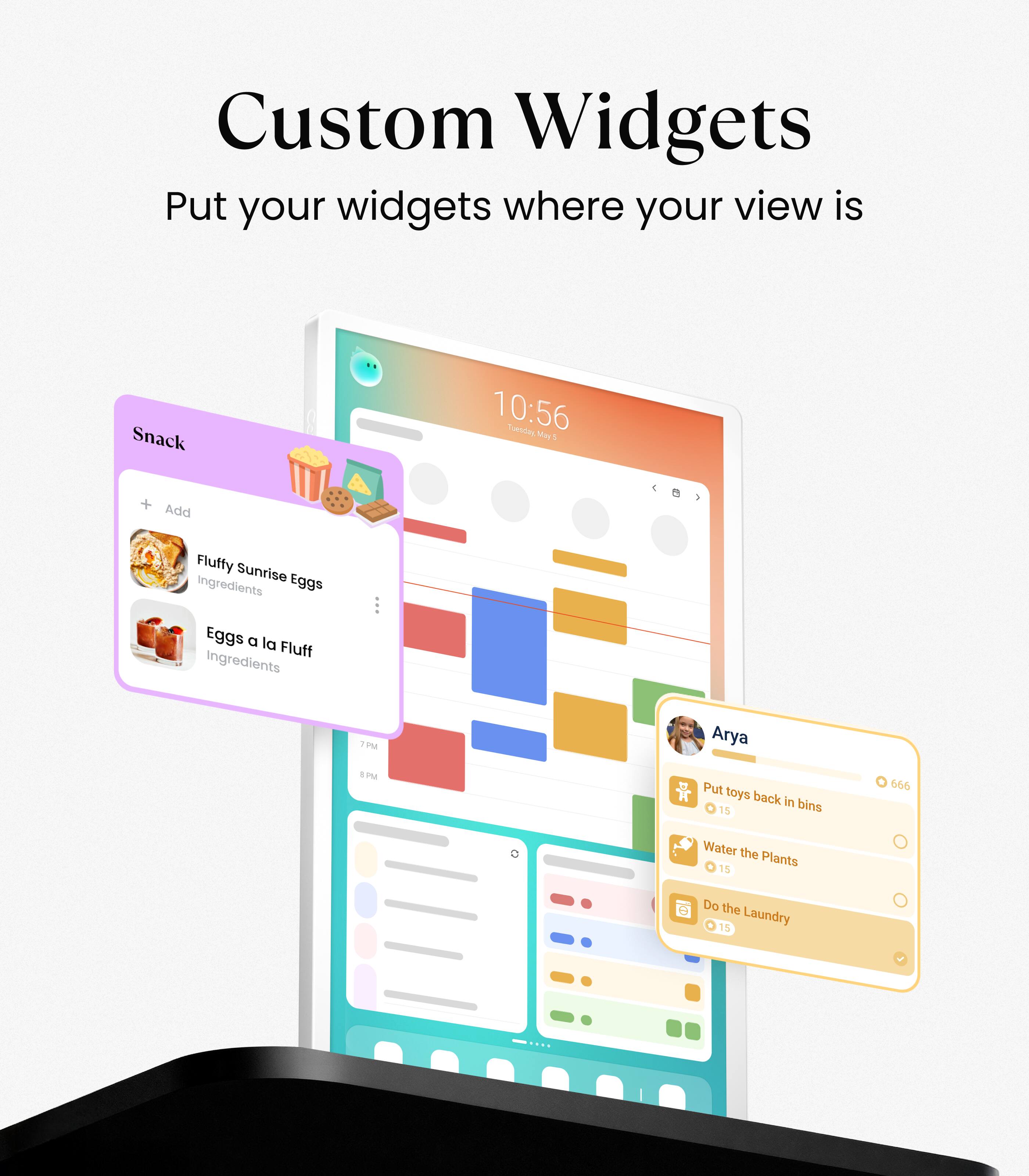 Custom Widgets  
Put your widgets where your view is  

Snack  
+ Add  
Fluffy Sunrise Eggs  
Ingredients  
Eggs a la Fluff  
Ingredients  

Arya  
Put toys back in bins  
15  
Water the Plants  
15  
Do the Laundry  
15