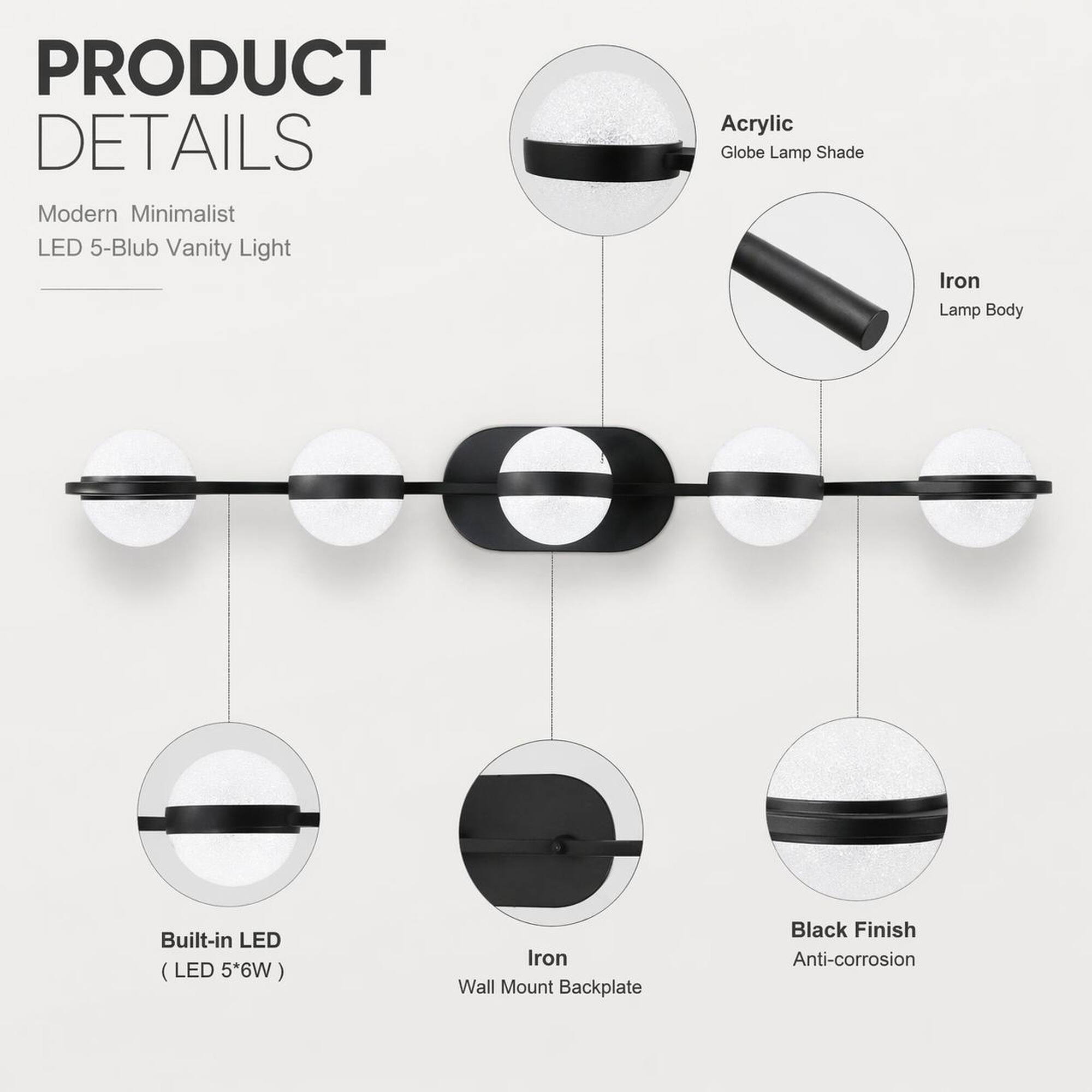 PRODUCT DETAILS  
Modern Minimalist LED 5-Blub Vanity Light  
Acrylic Globe Lamp Shade  
Iron Lamp Body  
Built-in LED (LED 5*6W)  
Iron Wall Mount Backplate  
Black Finish Anti-corrosion