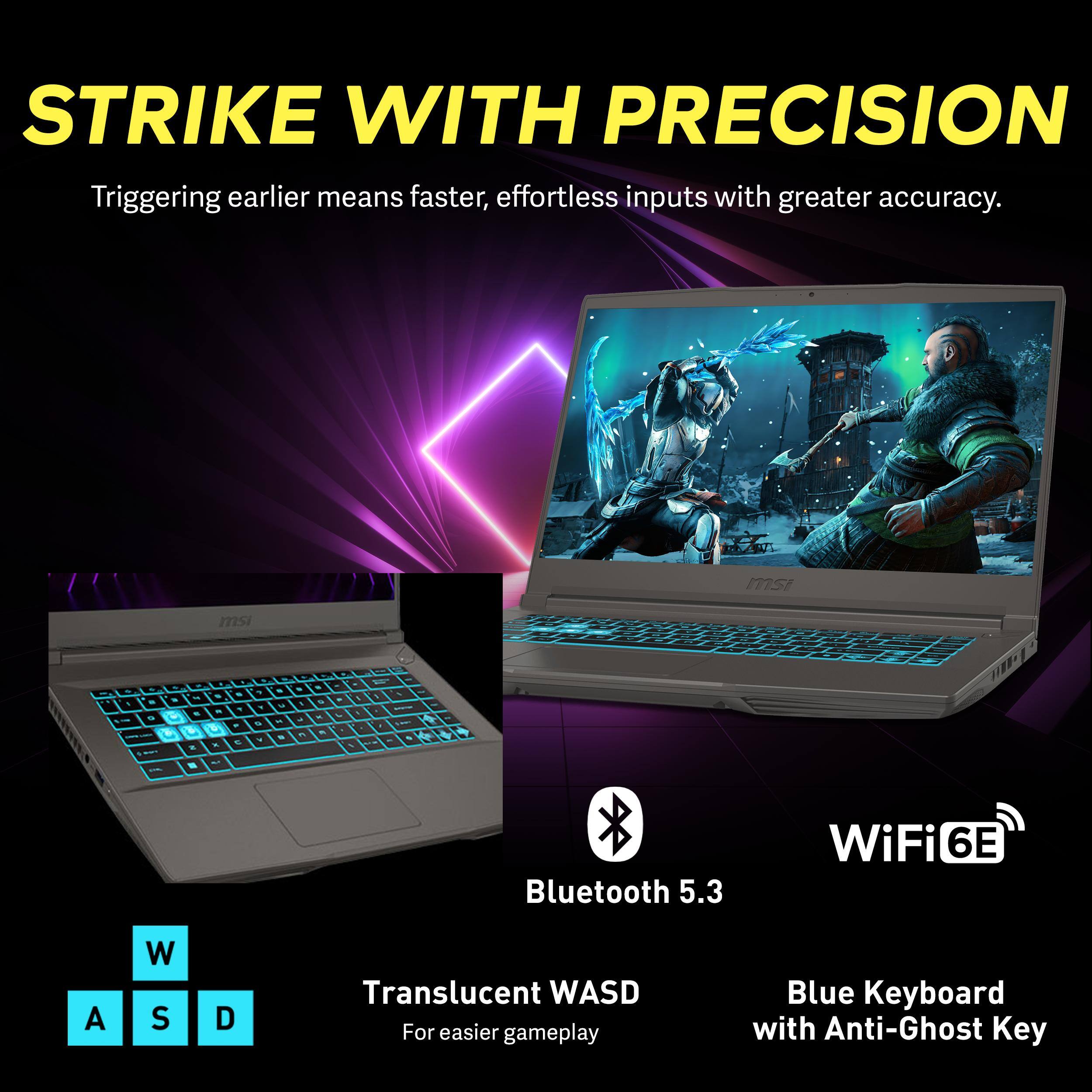 STRIKE WITH PRECISION  
Triggering earlier means faster, effortless inputs with greater accuracy.

- Bluetooth 5.3
- WiFi 6E
- Translucent WASD for easier gameplay
- Blue Keyboard with Anti-Ghost Key
