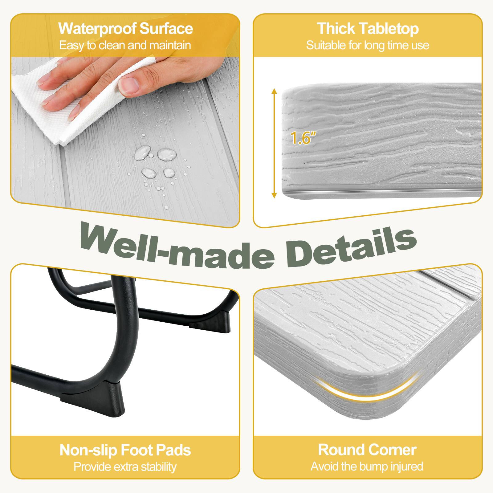 - Waterproof Surface
  - Easy to clean and maintain

- Thick Tabletop
  - Suitable for long time use
  - 1.6"

- Well-made Details
  - Non-slip Foot Pads
    - Provide extra stability

- Round Corner
  - Avoid the bump injured
