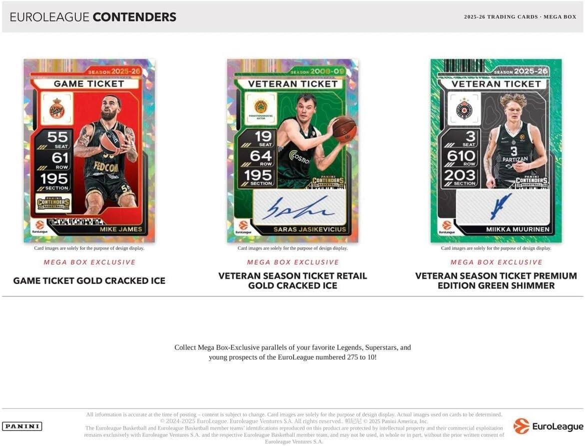EUROLEAGUE CONTENDERS  
2025-26 TRADING CARDS MEGA BOX  
SEASON 2025-26  
GAME TICKET  
SEASON 2008-09  
VETERAN TICKET  
SEASON 2025-26  
VETERAN TICKET  
55 SEAT  
61 ROW  
195 SECTION  
CONTENDERS  
KESTOH MIKE JAMES  
19 SEAT  
64 ROW  
195 SECTION  
CONTENDERS  
SARAS JASIKEVICIUS  
3 SEAT  
610 ROW  
203 SECTION  
CONTENDERS  
MIKKA MUURINEN  

Card images are solely for the purpose of design display.  
Card images are solely for the purpose of design display.  
Card images are solely for the purpose of design display.  

MEGA BOX EXCLUSIVE  
GAME TICKET GOLD CRACKED ICE  
VETERAN SEASON TICKET RETAIL GOLD CRACKED ICE  
VETERAN SEASON TICKET PREMIUM EDITION GREEN SHIMMER  

Collect Mega Box-Exclusive parallels of your favorite Legends, Superstars, and young prospects of the EuroLeague