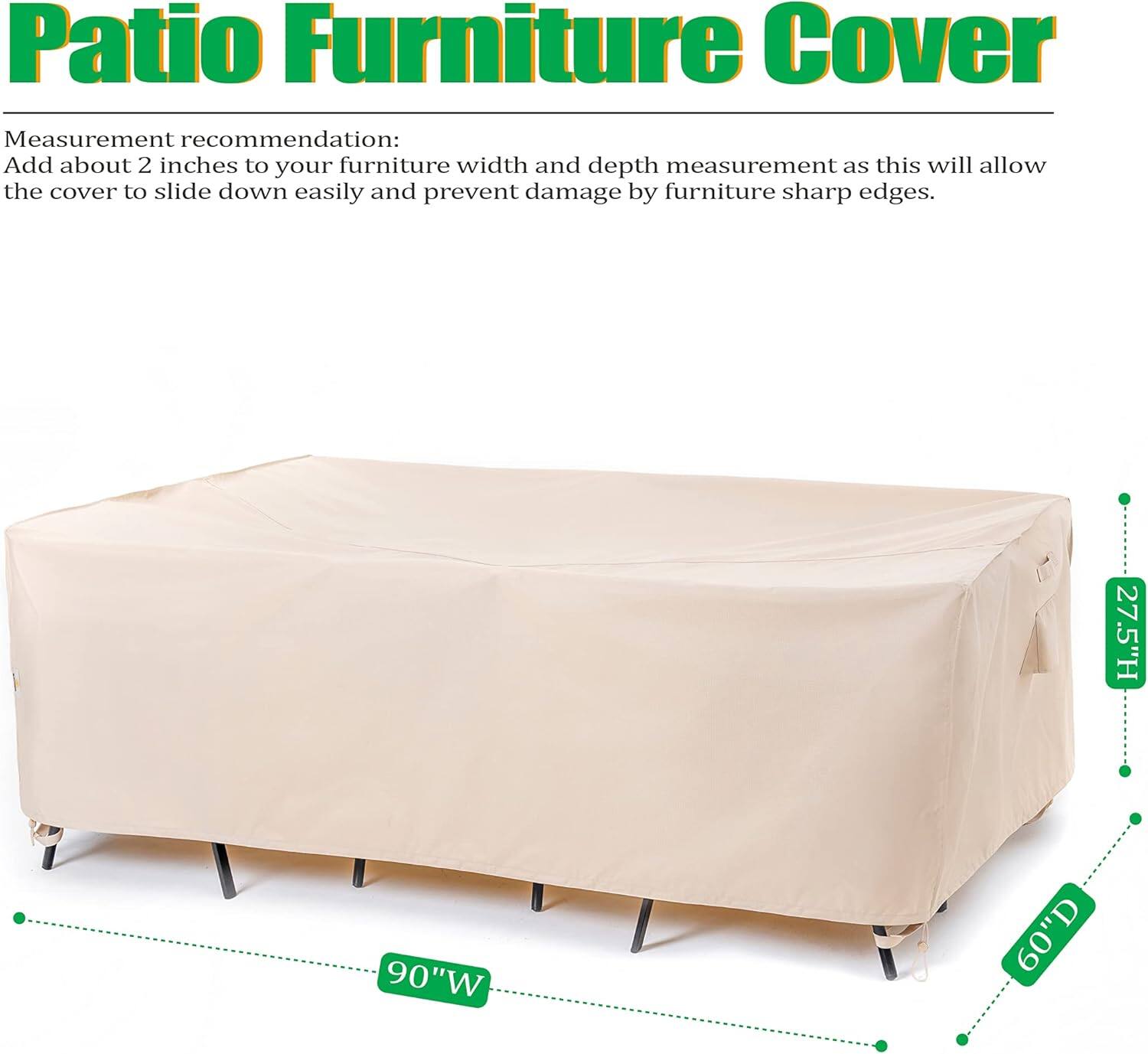 Patio Furniture Cover

Measurement recommendation:
Add about 2 inches to your furniture width and depth measurement as this will allow the cover to slide down easily and prevent damage by furniture sharp edges.

27.5"H 90"W 60"D