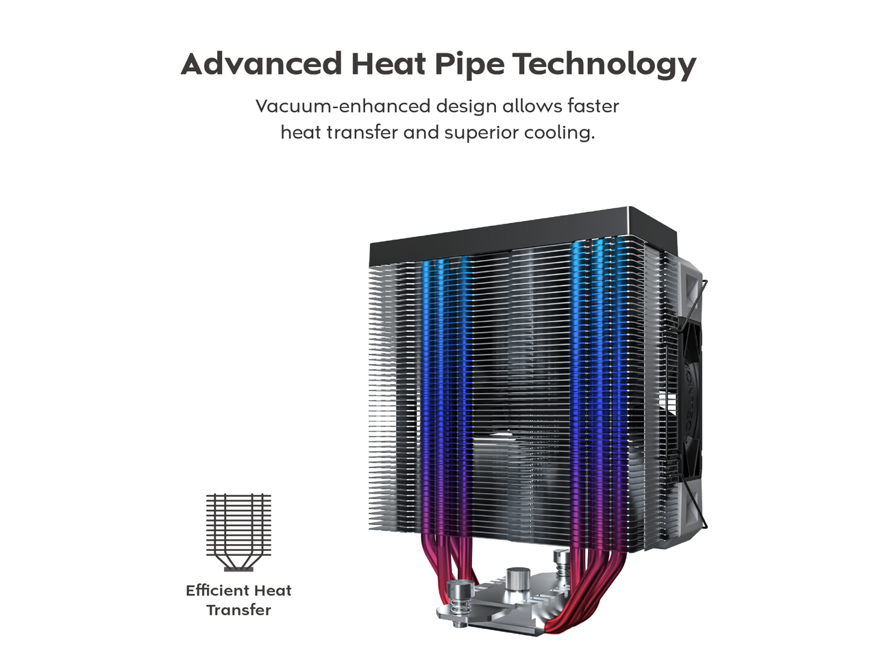 Advanced Heat Pipe Technology

Vacuum-enhanced design allows faster heat transfer and superior cooling.

Efficient Heat Transfer