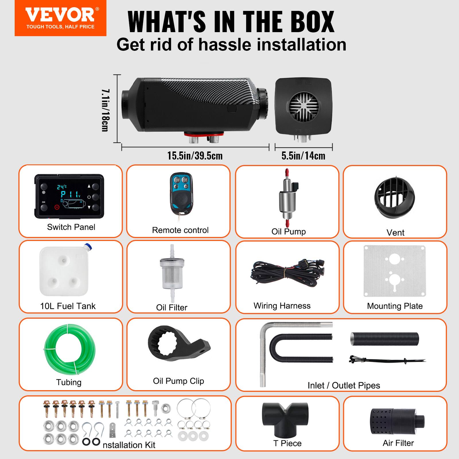 VEVOR  
TOUGH TOOLS, HALF PRICE  

WHAT'S IN THE BOX  
Get rid of hassle installation  

7.1in/18cm  
15.5in/39.5cm  
5.5in/14cm  

Switch Panel  
Remote control  
Oil Pump  
Vent  
10L Fuel Tank  
Oil Filter  
Wiring Harness  
Mounting Plate  
Tubing  
Oil Pump Clip  
Inlet / Outlet Pipes  
Installation Kit  
T Piece  
Air Filter