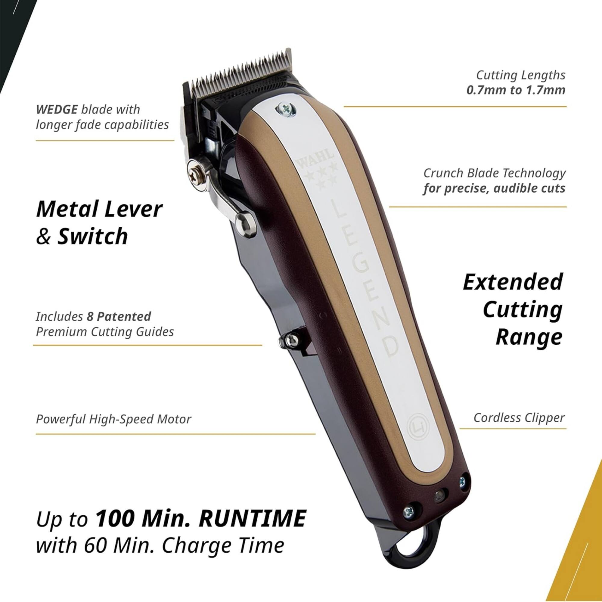WEDGE blade with longer fade capabilities  
Metal Lever & Switch  
Includes 8 Patented Premium Cutting Guides  
Powerful High-Speed Motor  
Cutting Lengths 0.7mm to 1.7mm  
WAHL Crunch Blade Technology for precise, audible cuts  
LEGEND Extended Cutting Range  
Cordless Clipper  
Up to 100 Min. RUNTIME with 60 Min. Charge Time
