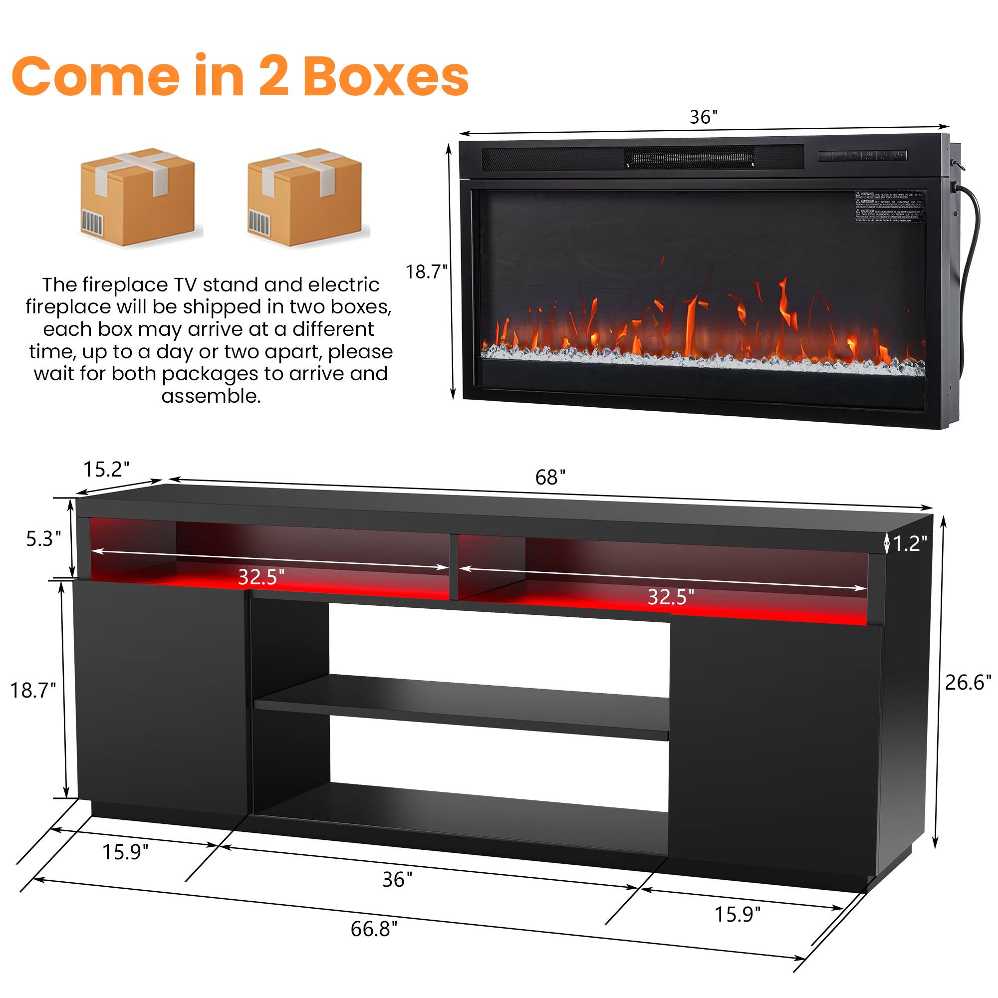 Come in 2 Boxes

The fireplace TV stand and electric fireplace will be shipped in two boxes, each box may arrive at a different time, up to a day or two apart, please wait for both packages to arrive and assemble.

- 36"
- 68"
- 18.7"
- 5.3"
- 32.5"
- 32.5"
- 1.2"
- 26.6"
- 15.9"
- 36"
- 66.8"
- 15.9"