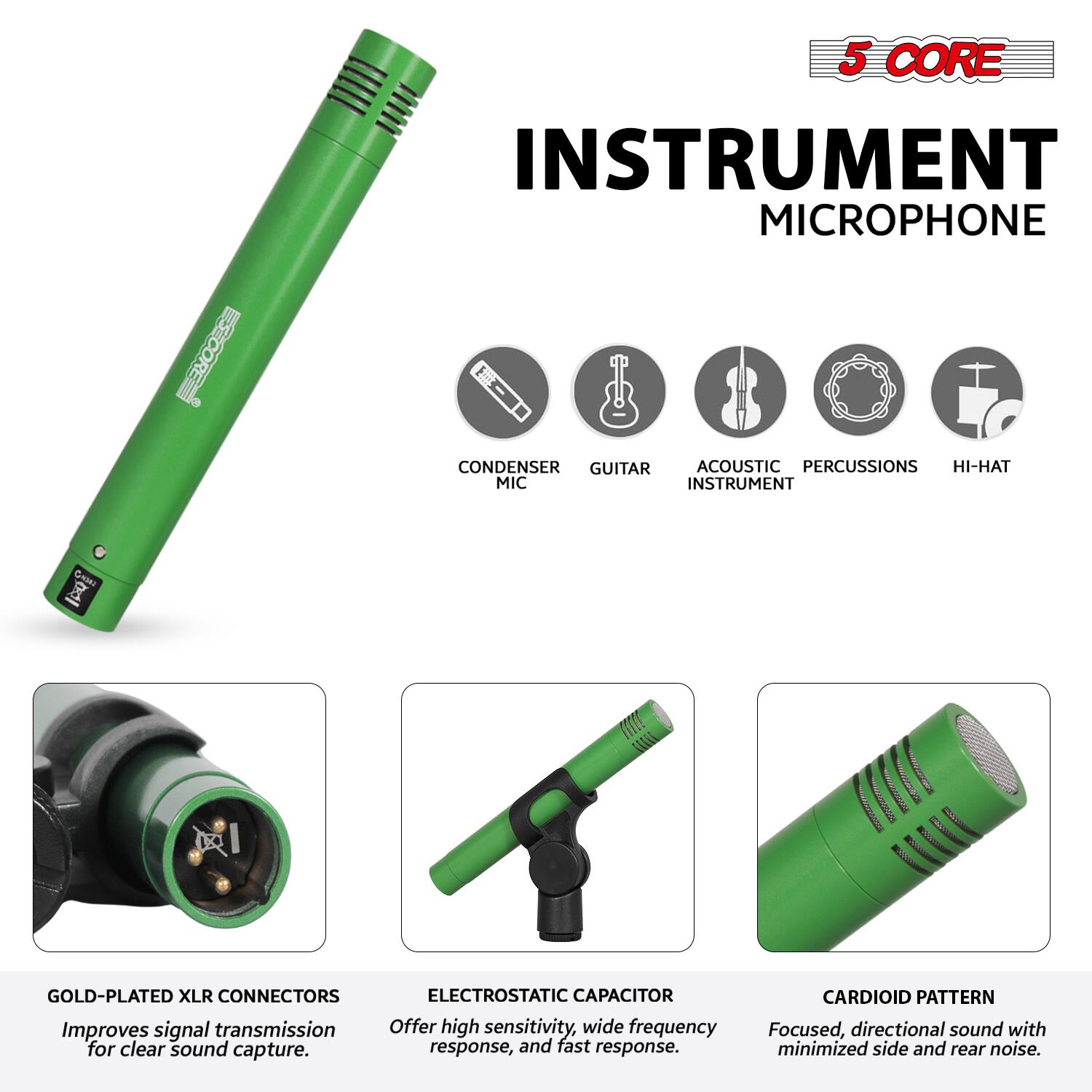 5 CORE INSTRUMENT MICROPHONE

- CONDENSER MIC
- GUITAR
- ACOUSTIC INSTRUMENT
- PERCUSSIONS
- HI-HAT

GOLD-PLATED XLR CONNECTORS
Improves signal transmission for clear sound capture.

ELECTROSTATIC CAPACITOR
Offer high sensitivity, wide frequency response, and fast response.

CARDIOID PATTERN
Focused, directional sound with minimized side and rear noise.