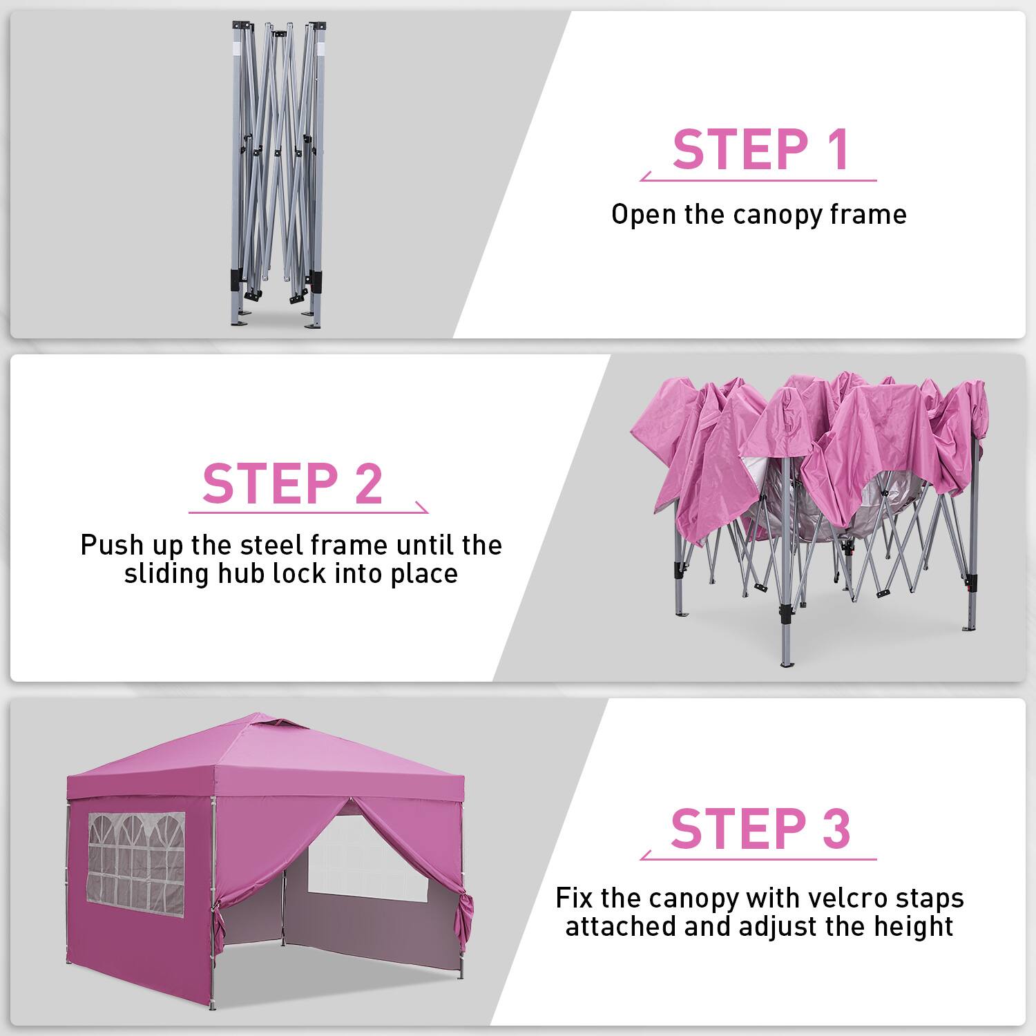 STEP 1: Open the canopy frame
STEP 2: Push up the steel frame until the sliding hub lock into place
STEP 3: Fix the canopy with velcro staps attached and adjust the height