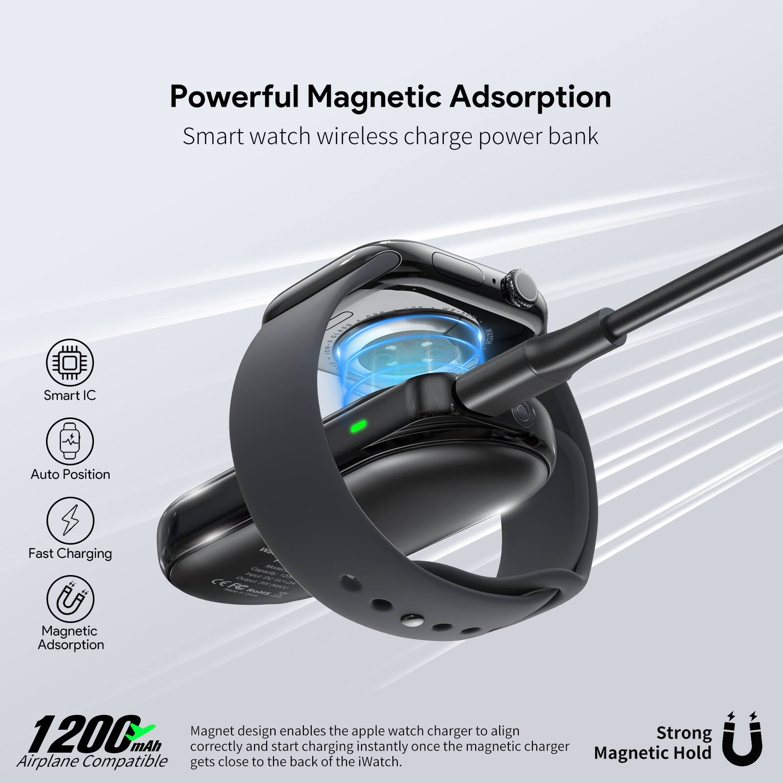 Powerful Magnetic Adsorption  
Smart watch wireless charge power bank  

- Smart IC  
- Auto Position  
- Fast Charging  
- Magnetic Adsorption  

1200 mAh  
Airplane Compatible  

Magnet design enables the apple watch charger to align correctly and start charging instantly once the magnetic charger gets close to the back of the iWatch.  

Strong Magnetic Hold