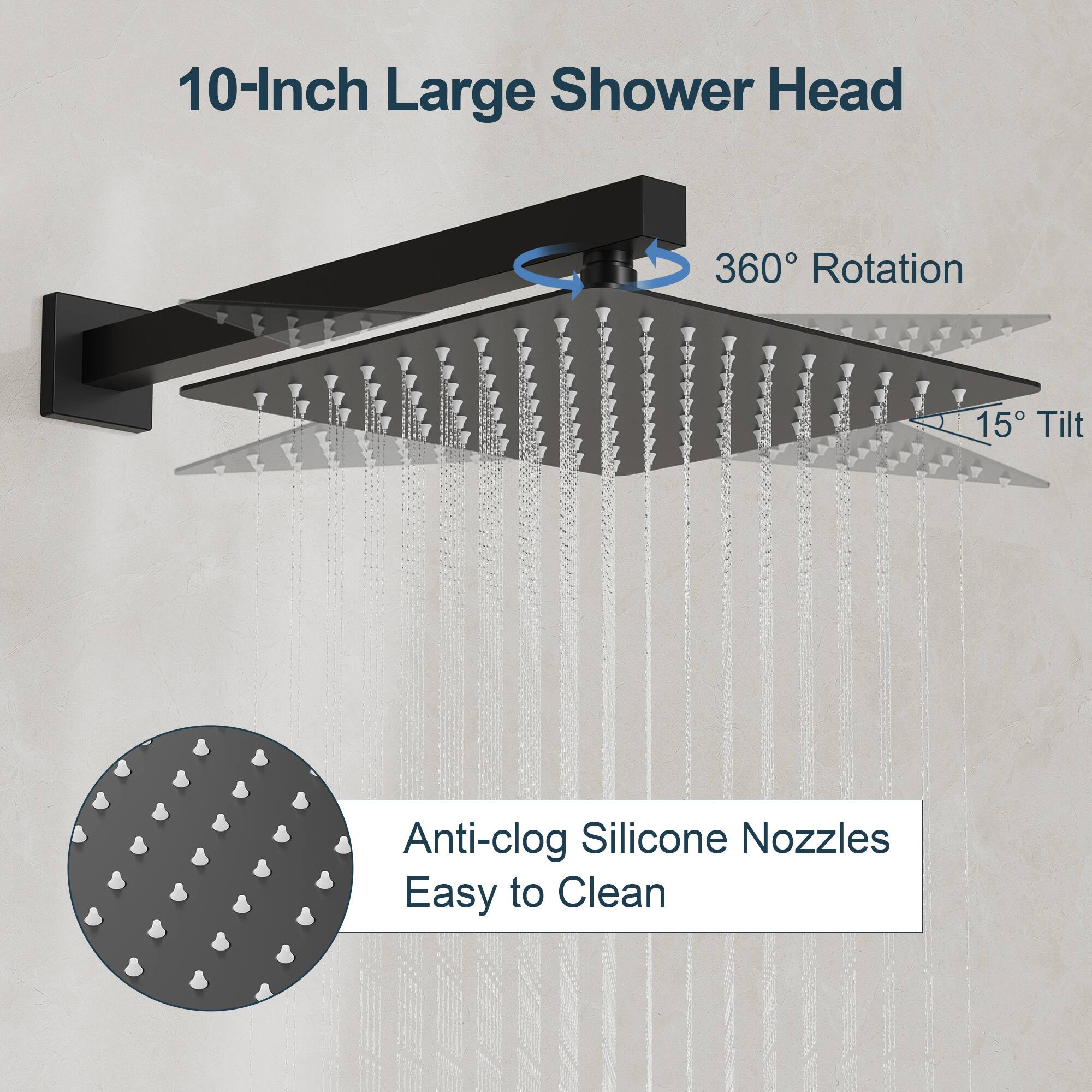 10-Inch Large Shower Head

- 360° Rotation
- 15° Tilt
- Anti-clog Silicone Nozzles
- Easy to Clean