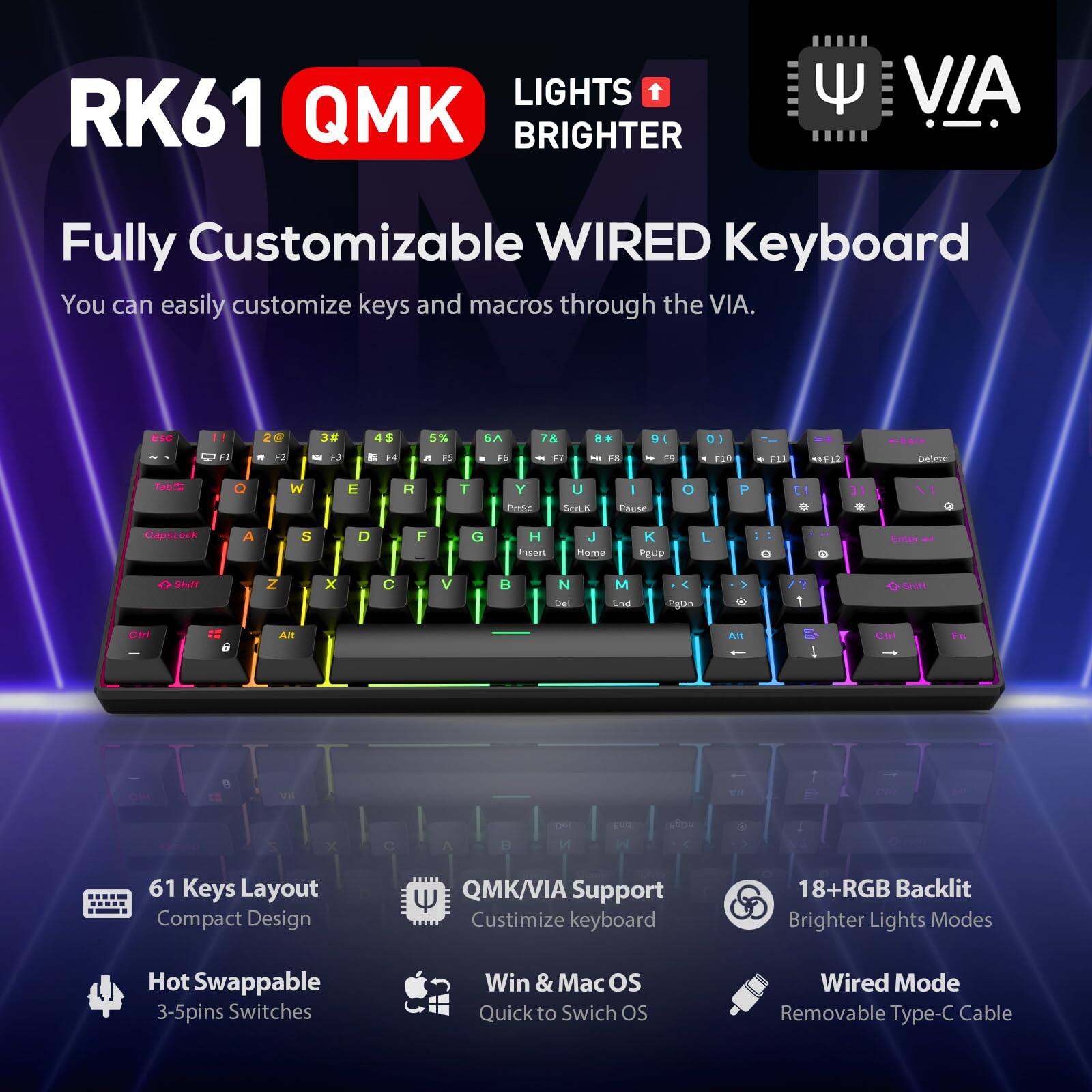 RK61 QMK  
LIGHTS BRIGHTER  
Fully Customizable WIRED Keyboard  
You can easily customize keys and macros through the VIA.

61 Keys Layout  
Compact Design

Hot Swappable  
3-5pins Switches

QMK/VIA Support  
Customize keyboard

18+RGB Backlit  
Brighter Lights Modes

VIA Support  
Customize keyboard

Win & Mac OS  
Quick to Switch OS

Wired Mode  
Removable Type-C Cable
