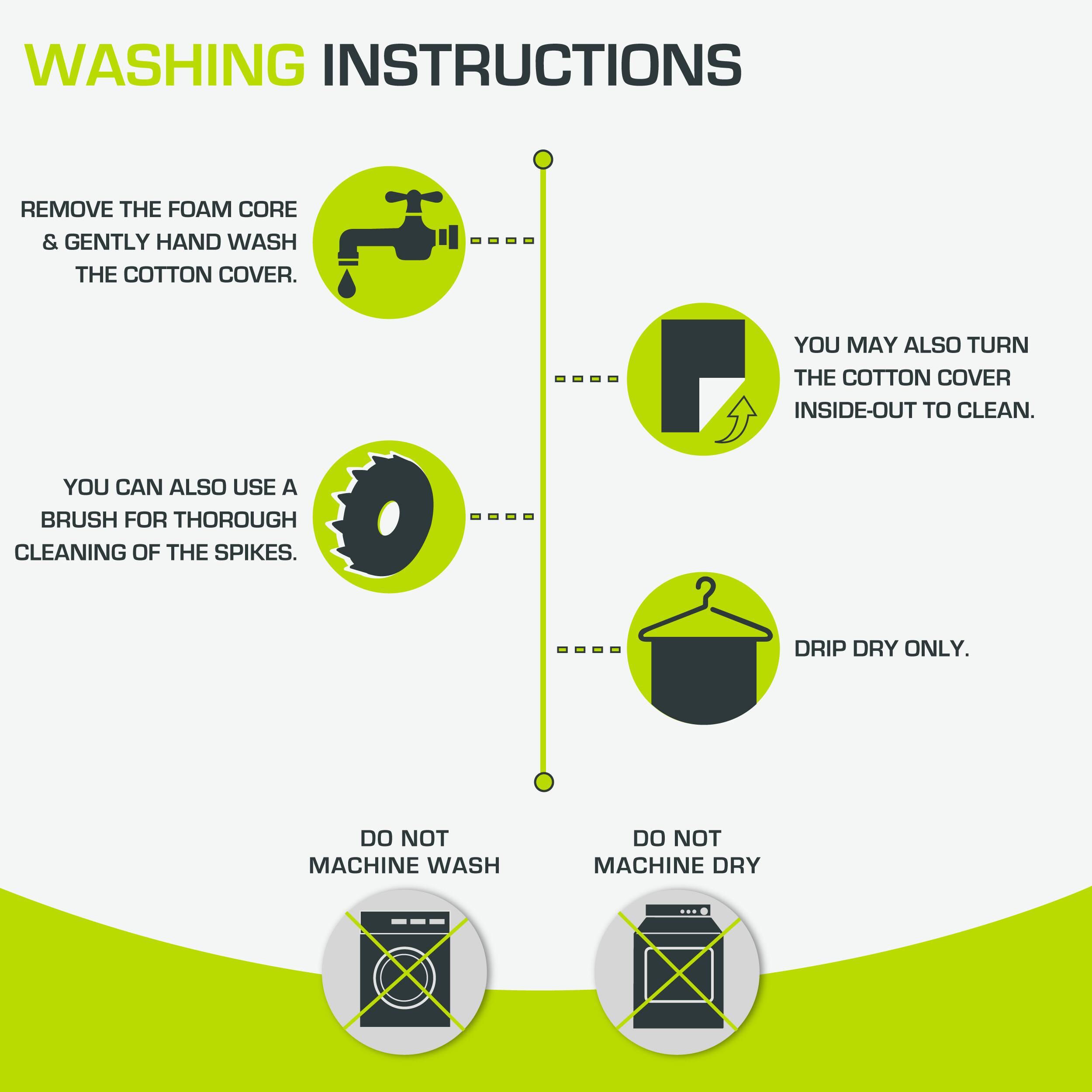 WASHING INSTRUCTIONS

- REMOVE THE FOAM CORE & GENTLY HAND WASH THE COTTON COVER.
- YOU MAY ALSO TURN THE COTTON COVER INSIDE-OUT TO CLEAN.
- YOU CAN ALSO USE A BRUSH FOR THOROUGH CLEANING OF THE SPIKES.
- DRIP DRY ONLY.
- DO NOT MACHINE WASH
- DO NOT MACHINE DRY