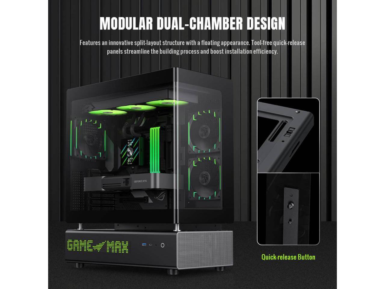 MODULAR DUAL-CHAMBER DESIGN  
Features an innovative split-layout structure with a floating appearance. Tool-free quick-release panels streamline the building process and boost installation efficiency.  

34 47 GEFORCE RTX GAME-/MAN Quick-release Button
