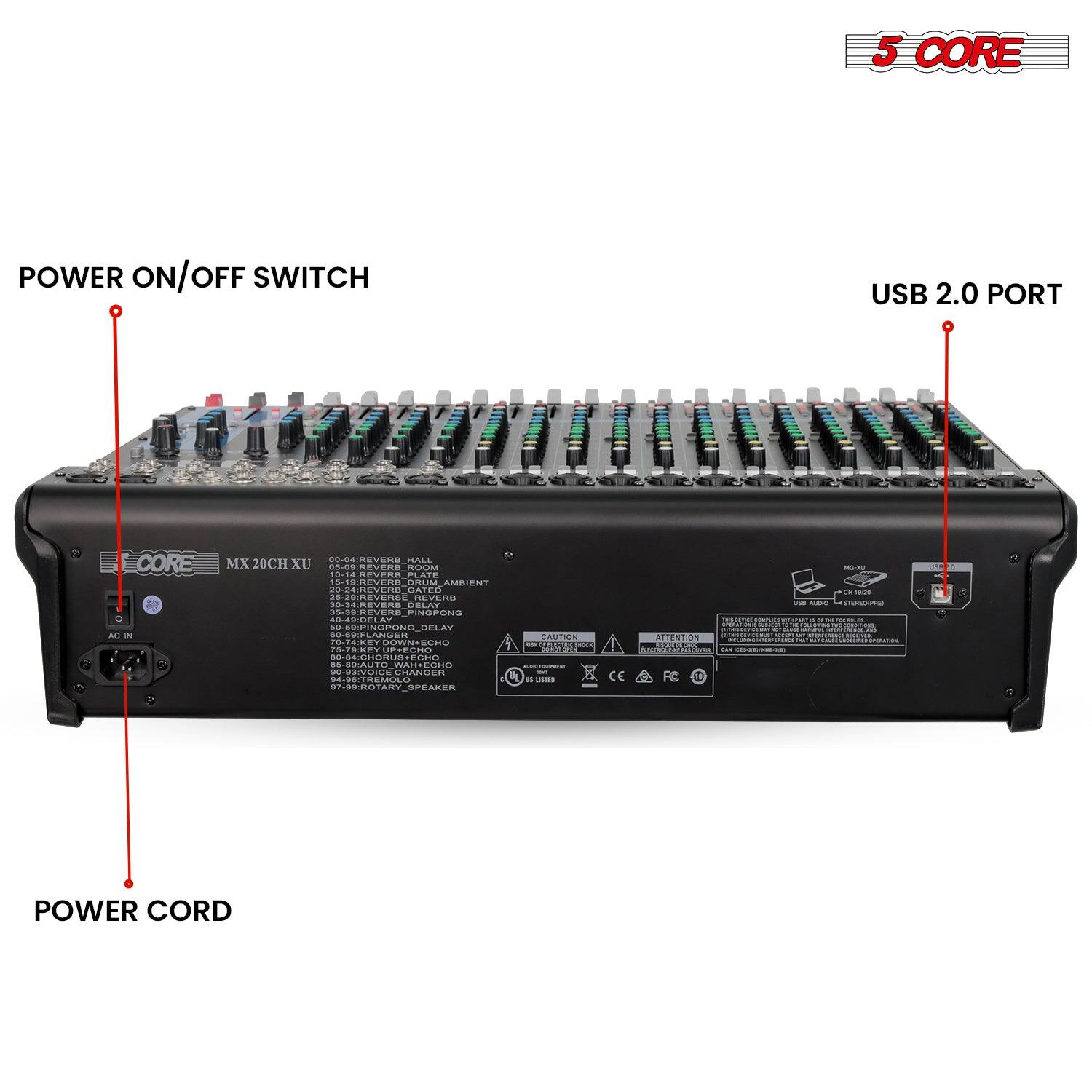 5 CORE

POWER ON/OFF SWITCH

USB 2.0 PORT

POWER CORD

MX 20CH XU

00-04 REVERB HALL
05-09 REVERB ROOM
10-14 REVERB PLATE
15-19 REVERB AMBIENT
20-24 REVERB PLAYROOM
25-29 REVERB GATE
30-34 REVERB PIANO
35-39 REVERB ROOM
40-44 DELAY
45-49 DELAY
50-54 DELAY
55-59 DELAY
60-64 DELAY
65-69 DELAY
70-74 DELAY
75-79 DELAY
80-84 DELAY
85-89 DELAY
90-94 DELAY
95-99 DELAY
100-104 DELAY
105-109 DELAY
110-114 DELAY
115-119 DELAY
120-124 DELAY
125-129 DELAY
130-134 DELAY
135-139 DELAY
140-144 DELAY
145-149 DELAY
150-154 DELAY
155-159 DELAY
160-164 DELAY
165-169 DELAY
170-174 DELAY
175-179 DELAY
180-184 DELAY
185-189 DELAY
190-194 DELAY
195-199 DELAY
200-204 DELAY
205-209 DELAY
210-214 DELAY
215-219 DELAY
220-224 DELAY
225-229 DELAY
230-234 DELAY
235-239 DELAY
240-244 DELAY
245-249 DELAY
