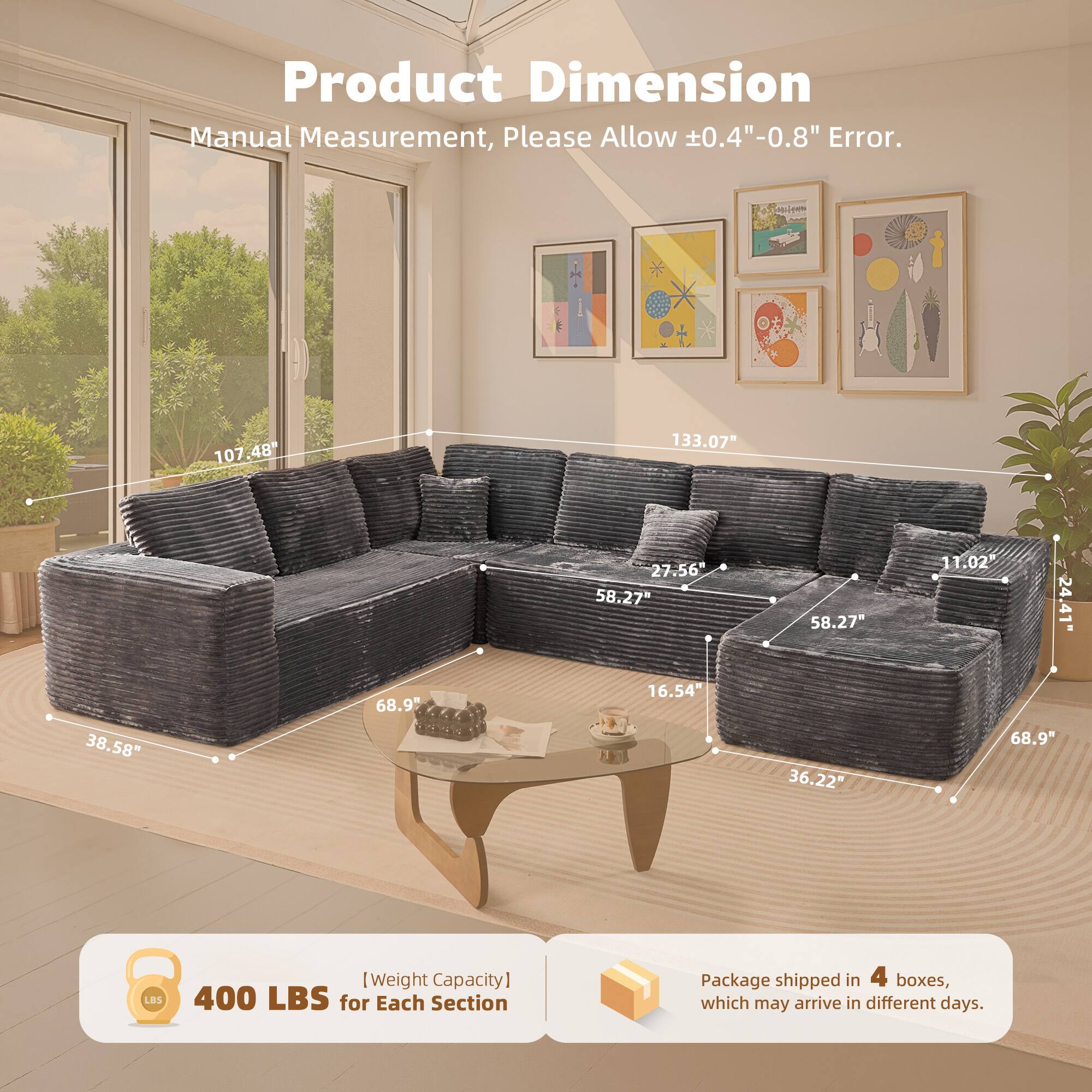 Product Dimension  
Manual Measurement, Please Allow ±0.4"-0.8" Error.  

107.48"  
133.07"  
27.56"  
58.27"  
58.27"  
11.02"  
24.41"  
38.58"  
68.9"  
16.54"  
36.22"  
68.9"  

400 LBS [Weight Capacity] for Each Section  

Package shipped in 4 boxes, which may arrive in different days.