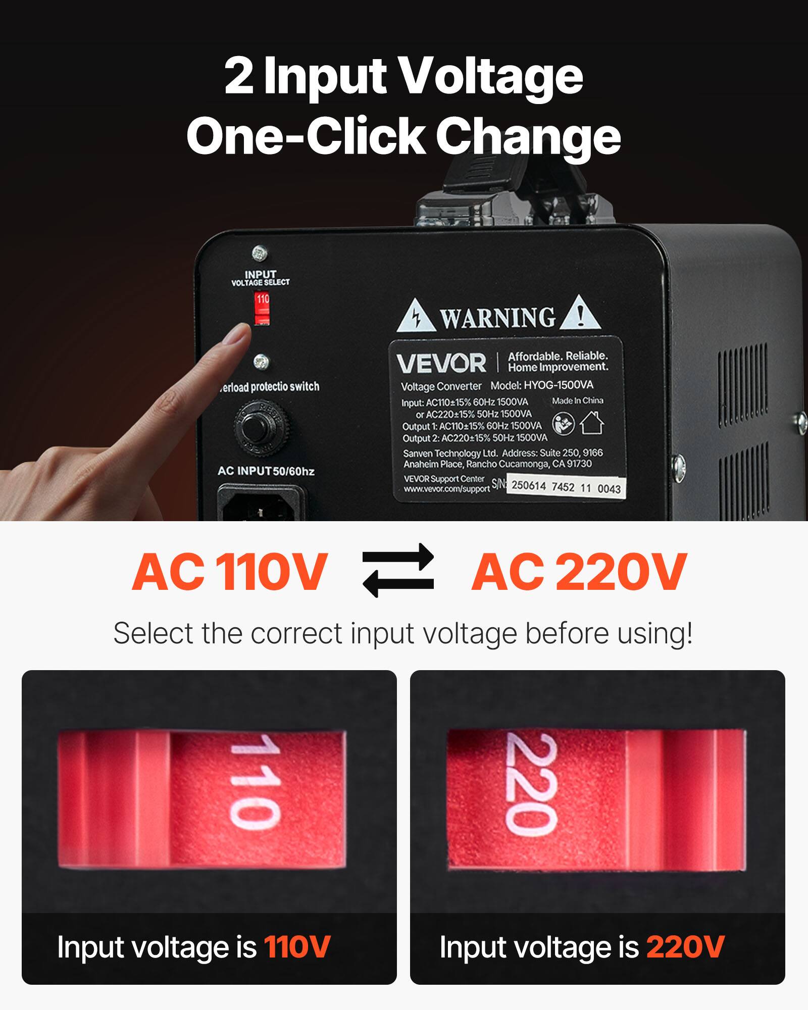 2 Input Voltage One-Click Change

INPUT VOLTAGE SELECT 110

WARNING !

Overload protection switch AC 50/60hz

Affordable. Reliable. VEVOR Home Improvement. Voltage Converter Model: HYOG-1500VA AC11015% 60Hz 1500VA Made In China Input: or AC220+15% 50Hz 1500VA Output 1: AC11015% 60Hz 1500VA Output 2: AC22015% 50Hz 1500VA Sanven Technology Ltd. Address: Suite 250, 9166 Anaheim Place, Rancho Cucamonga, CA 91730 Support Center www.vevor.com/support S/N: 250614 7452 11 0043

AC 110V AC 220V Select the correct input voltage before using! 110 220 Input voltage is 110V Input voltage is 220V