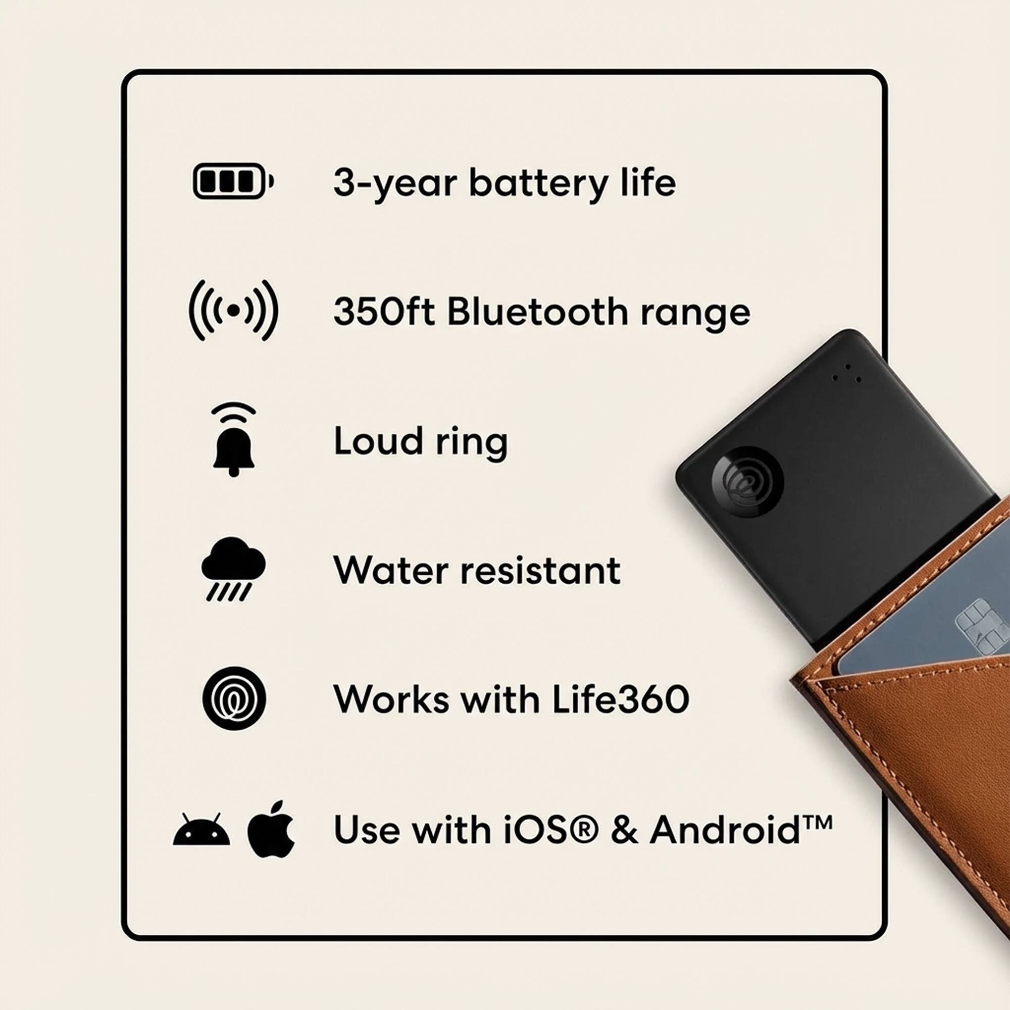 3-year battery life  
350ft Bluetooth range  
Loud ring  
Water resistant  
Works with Life360  
Use with iOS & Android