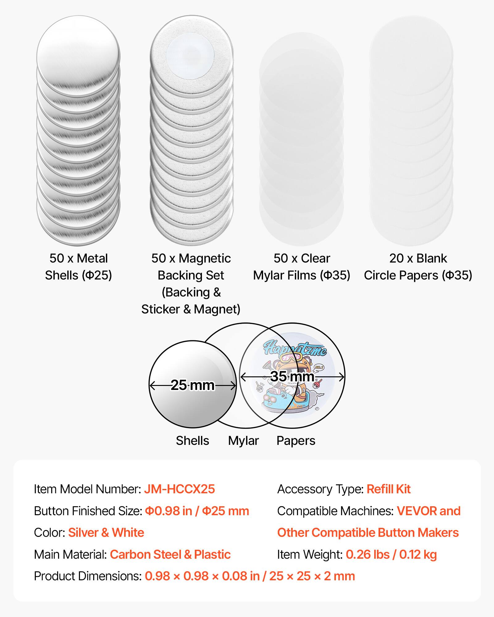 50 x Metal Shells (25)  
50 x Magnetic Backing Set (Backing & Sticker & Magnet)  
50 x Clear Mylar Films (35)  
20 x Blank Circle Papers (35)  

Item Model Number: JM-HCCX25  
Accessory Type: Refill Kit  
Button Finished Size: 0.98 in / 25 mm  
Compatible Machines: VEVOR and Other Compatible Button Makers  
Color: Silver & White  
Main Material: Carbon Steel & Plastic  
Item Weight: 0.26 lbs / 0.12 kg  
Product Dimensions: 0.98 x 0.98 x 0.08 in / 25 x 25 x 2 mm