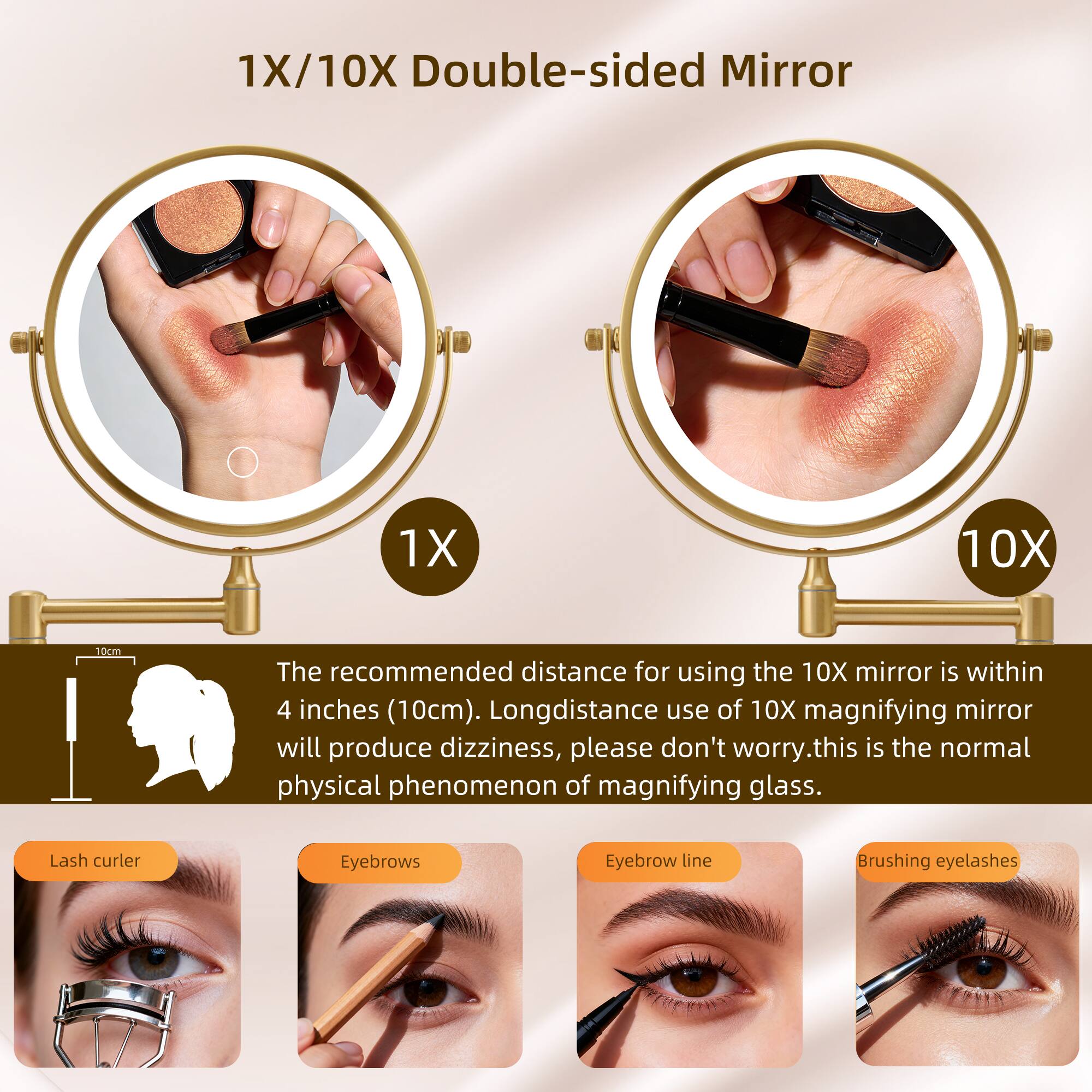 1X/10X Double-sided Mirror

The recommended distance for using the 10X mirror is within 4 inches (10cm). Long-distance use of 10X magnifying mirror will produce dizziness, please don't worry. This is the normal physical phenomenon of magnifying glass.

Lash curler
Eyebrows
Eyebrow line
Brushing eyelashes