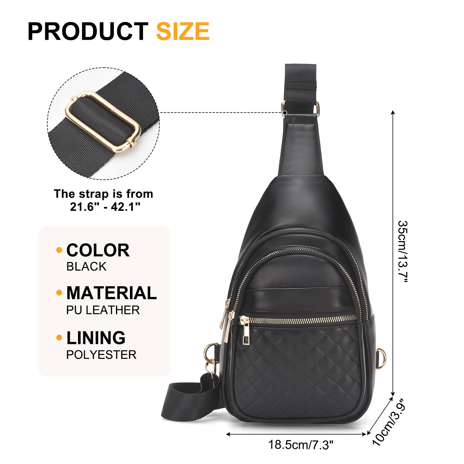 PRODUCT SIZE  
The strap is from 21.6" - 42.1"  

COLOR  
BLACK  

MATERIAL  
PU LEATHER  

LINING  
POLYESTER  

35cm/13.7"  
18.5cm/7.3"  
10cm/3.9"