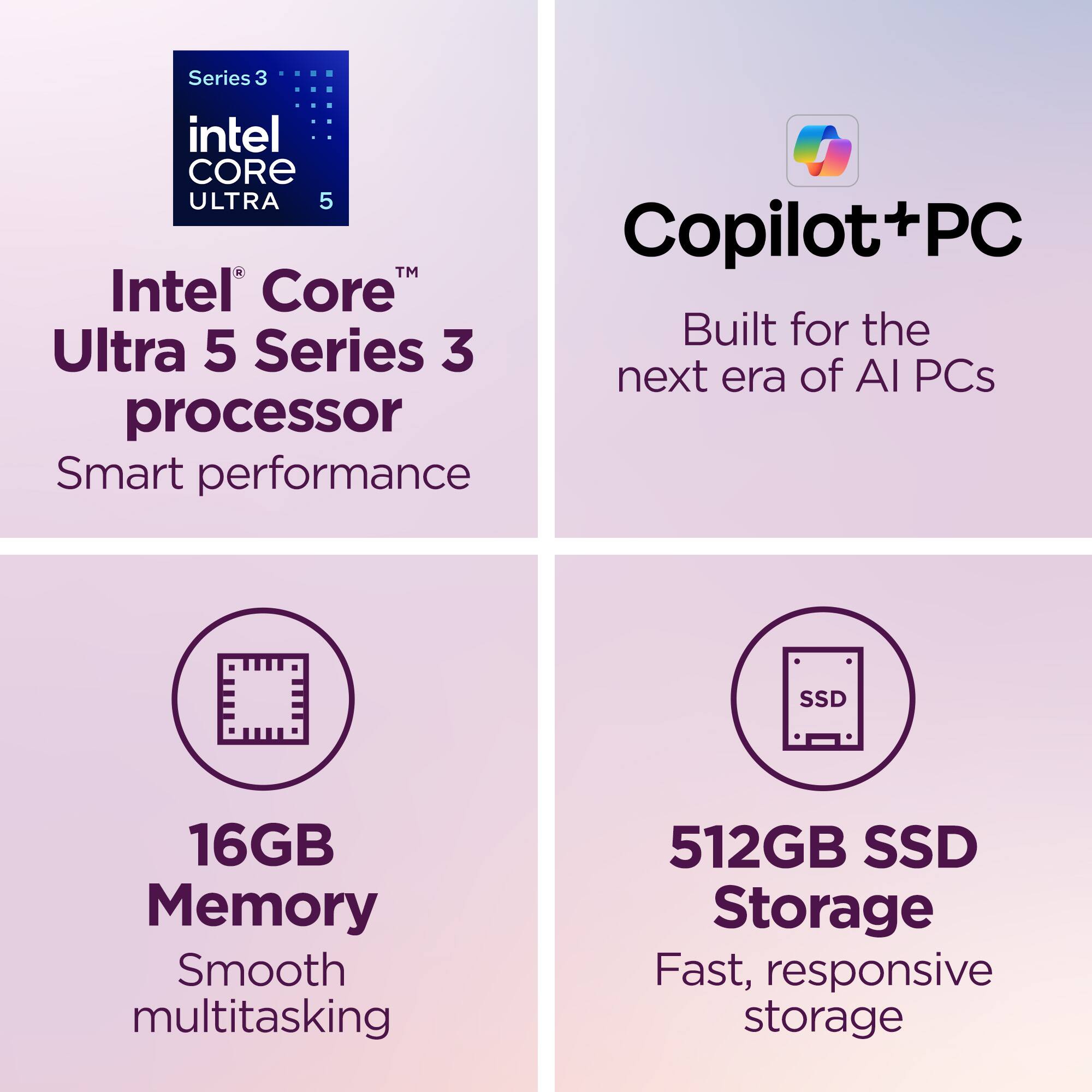 Series 3 Intel Core Ultra 5 Copilot+PC  
Intel Core Ultra 5 Series 3 processor  
Built for the next era of AI PCs  
Smart performance  
16GB Memory  
Smooth multitasking  
512GB SSD Storage  
Fast, responsive storage