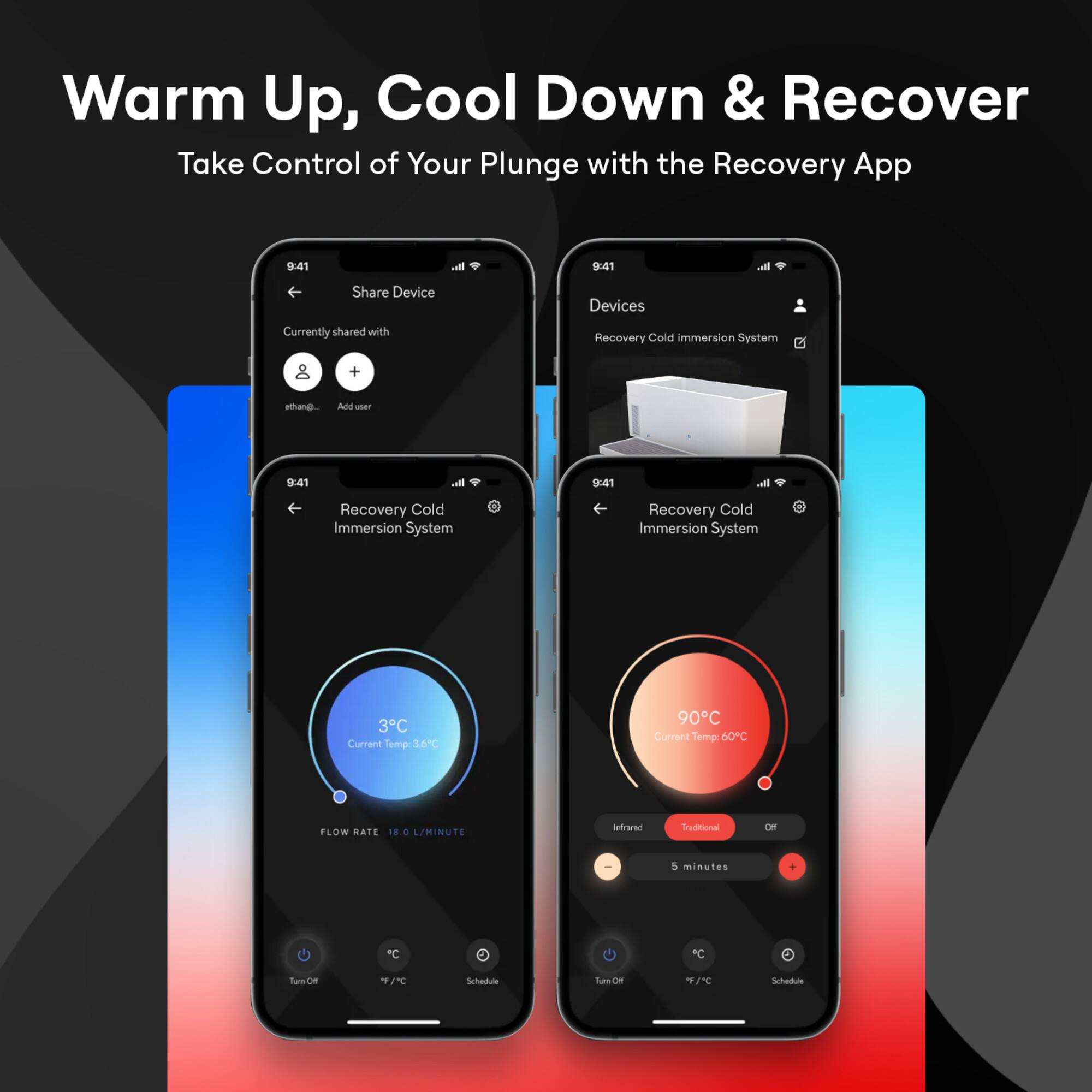 Warm Up, Cool Down & Recover  
Take Control of Your Plunge with the Recovery App  

9:41  
Share Device  
Currently shared with  
ethan...  
Add user  

9:41  
Recovery Cold Immersion System  
Current Temp: 3°C / 36°F  
FLOW RATE 18 L/MINUTE  

9:41  
Devices  
Recovery Cold Immersion System  

9:41  
Recovery Cold Immersion System  
Current Temp: 90°C / 60°F  
Infrared  
Traditional  
Off  
5 minutes  
Turn Off  
°F / °C  
Schedule