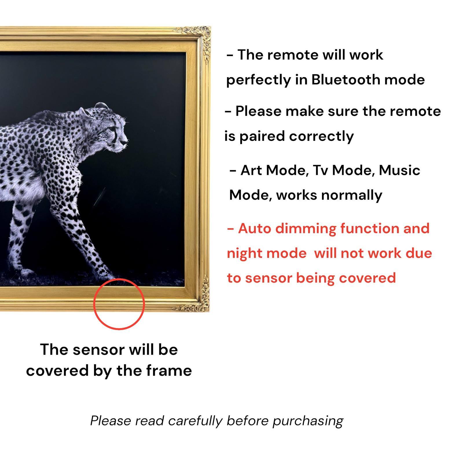 - The remote will work perfectly in Bluetooth mode
- Please make sure the remote is paired correctly
- Art Mode, Tv Mode, Music Mode, works normally
- Auto dimming function and night mode will not work due to sensor being covered
- The sensor will be covered by the frame
- Please read carefully before purchasing