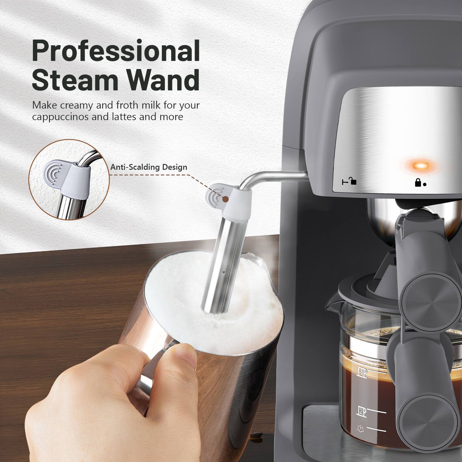 Professional Steam Wand  
Make creamy and froth milk for your cappuccinos and lattes and more  
Anti-Scalding Design