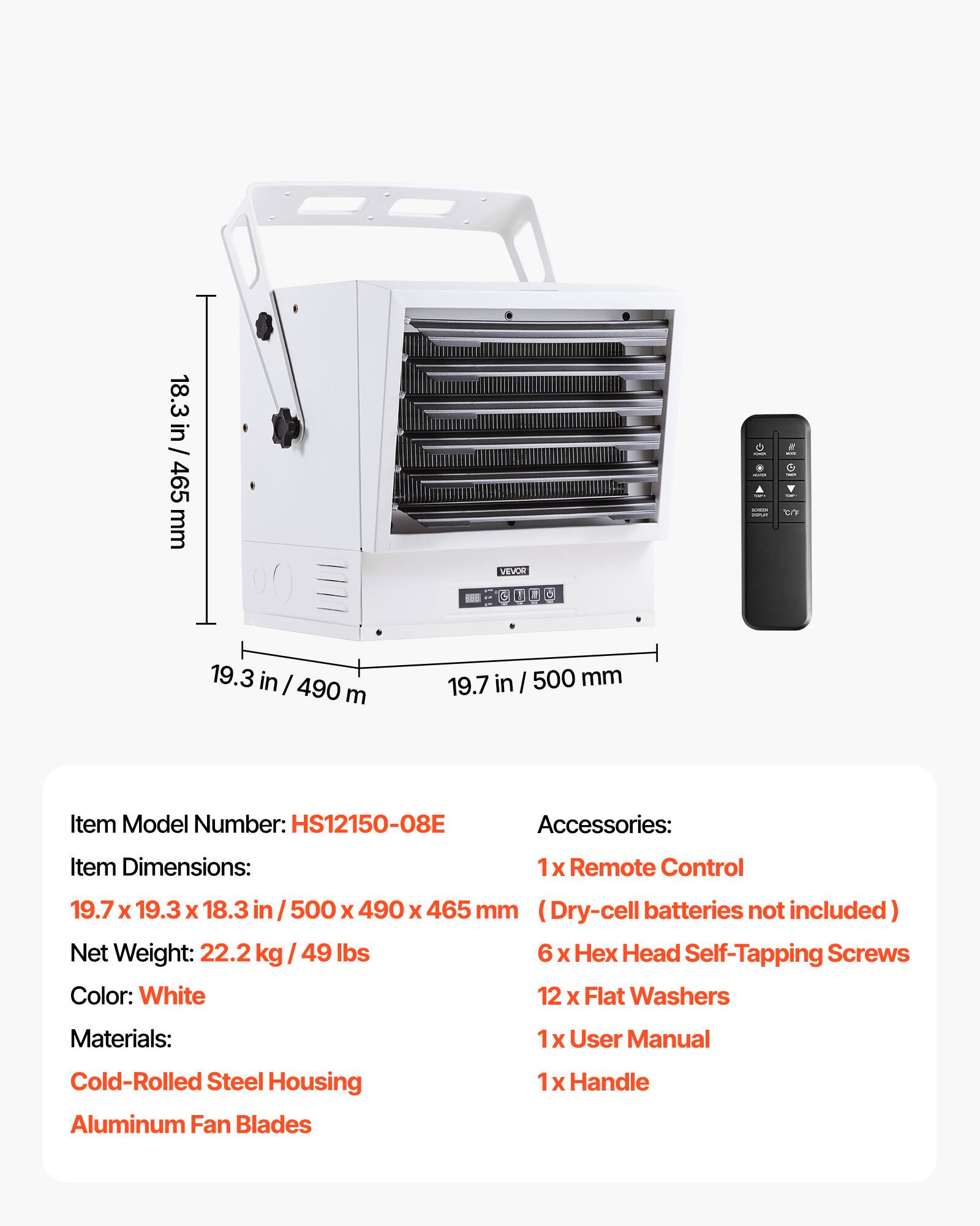 18.3 in / 465 mm  
VEVOR  
- -  
e MOCK V -  
19.3 in / 490 mm  
19.7 in / 500 mm  
Item Model Number: HS12150-08E  
Accessories:  
Item Dimensions:  
1x Remote Control  
19.7 X 19.3 X 18.3 in /500 X 490 X 465 mm (Dry-cell batteries not included)  
Net Weight: 22.2 kg 49 lbs  
6x Hex Head Self-Tapping Screws  
12 X Flat Washers  
Materials:  
1x User Manual  
Cold-Rolled Steel Housing  
Aluminum Fan Blades  
1x Handle