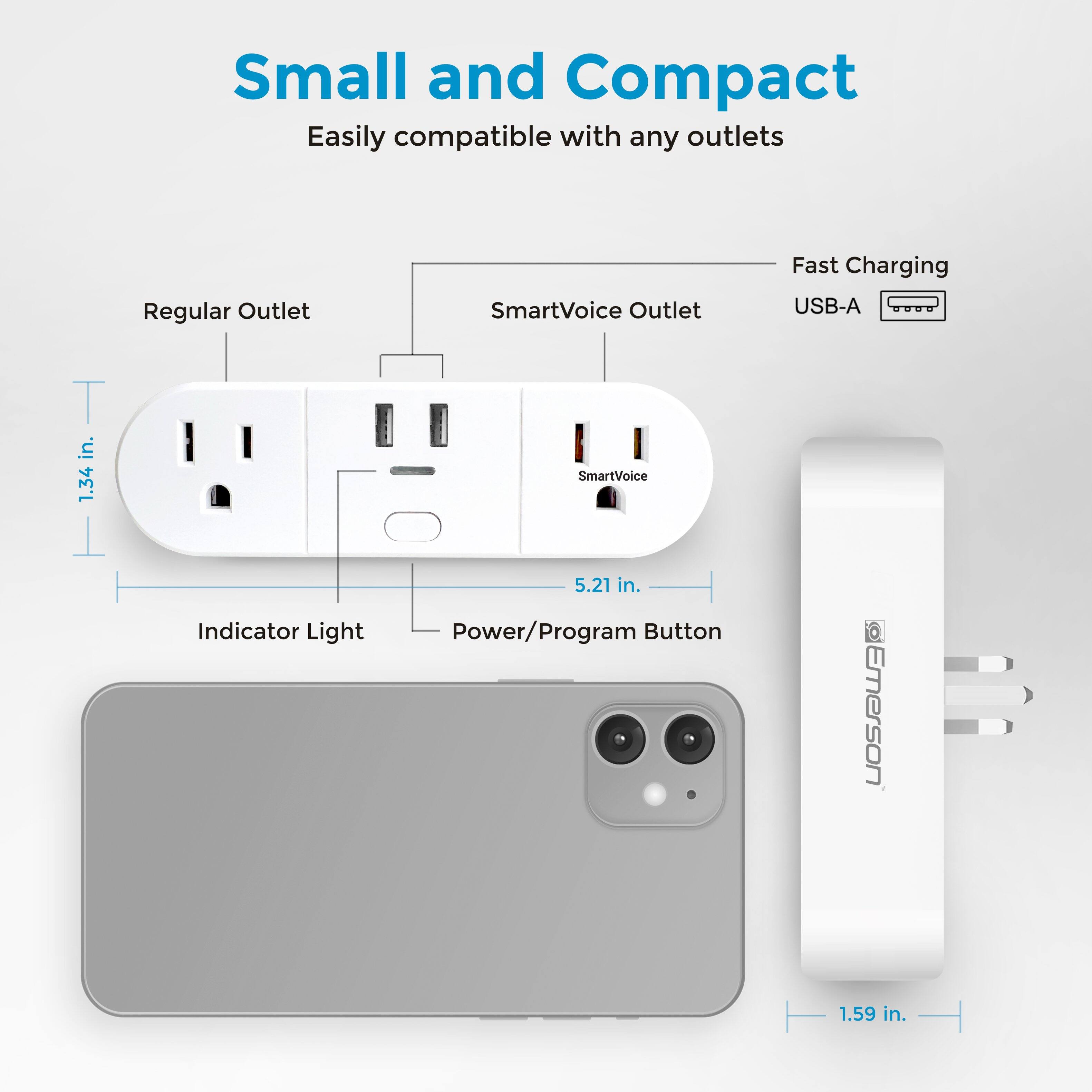 Small and Compact  
Easily compatible with any outlets  

Regular Outlet  
SmartVoice Outlet  
Fast Charging USB-A  

1.34 in.  
5.21 in.  
1.59 in.  

Indicator Light  
Power/Program Button