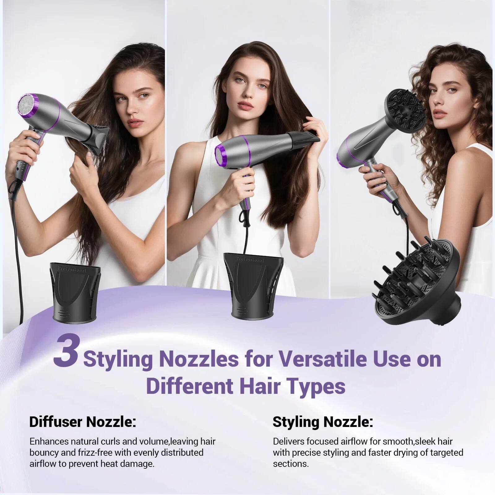 3 Styling Nozzles for Versatile Use on Different Hair Types

Diffuser Nozzle:
Enhances natural curls and volume, leaving hair bouncy and frizz-free with evenly distributed airflow to prevent heat damage.

Styling Nozzle:
Delivers focused airflow for smooth, sleek hair with precise styling and faster drying of targeted sections.