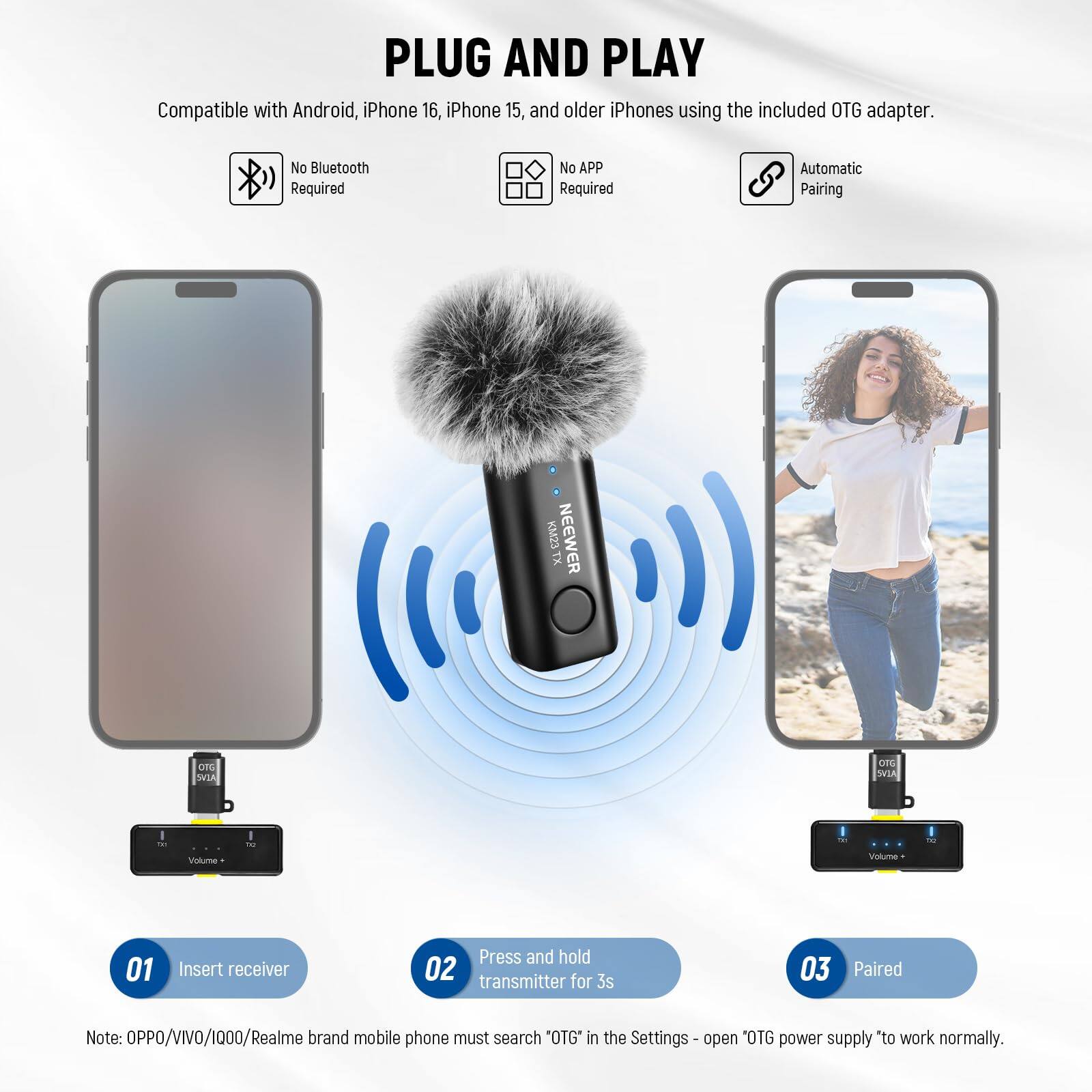 PLUG AND PLAY  
Compatible with Android, iPhone 16, iPhone 15, and older iPhones using the included OTG adapter.  
No Bluetooth Required  
No APP Required  
Automatic Pairing  

KM23 NEEWER TX CC ONIA ca5 SRIA  

01 Insert receiver  
02 Press and hold transmitter for 3s  
03 Paired  

Note: OPPO/VIVO/1000/Realme brand mobile phone must search "OTG" in the Settings - open 'OTG power supply *to work normally.