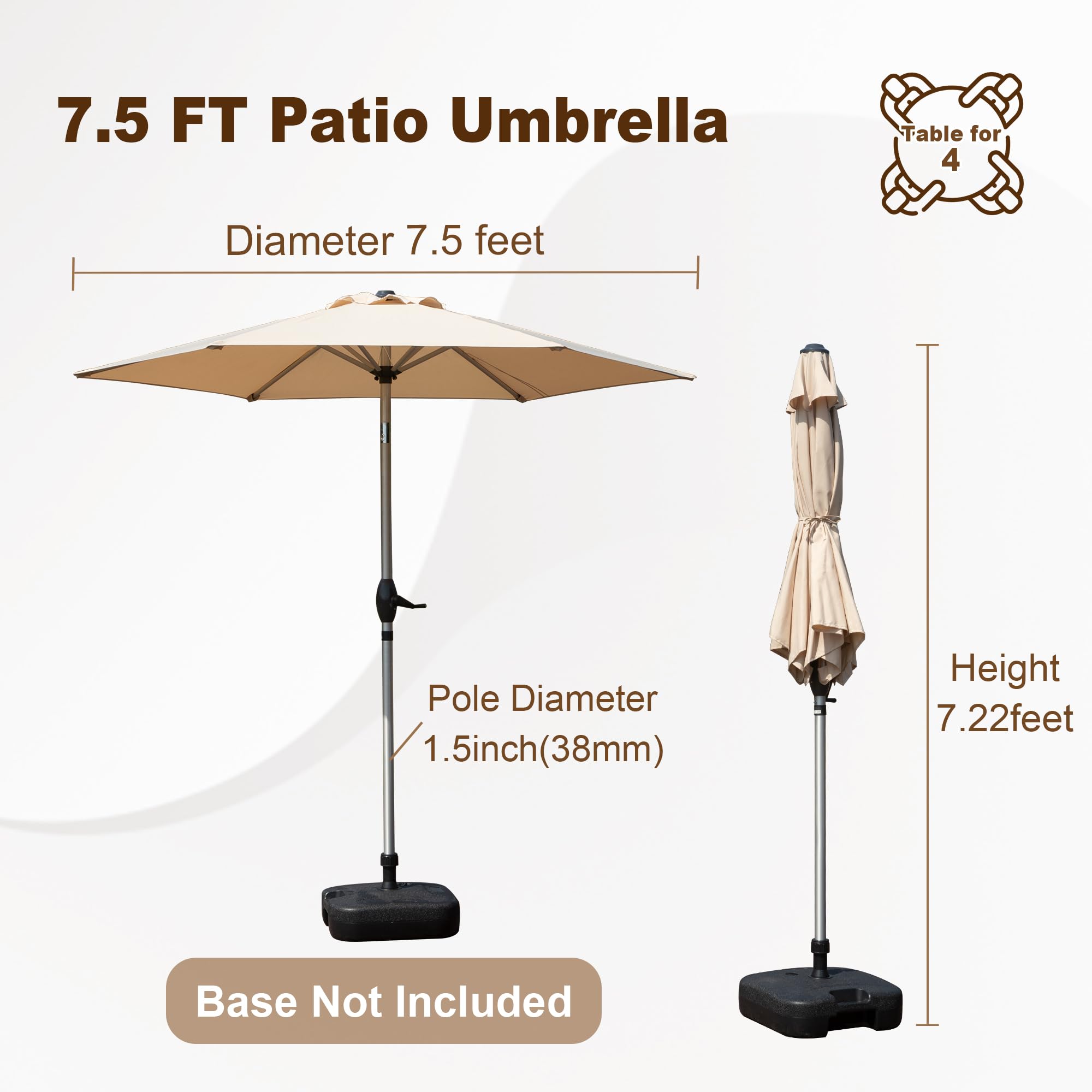 7.5 FT Patio Umbrella Table for 4  
Diameter: 7.5 feet  
Pole Diameter: 1.5 inch (38mm)  
Height: 7.22 feet  
Base Not Included