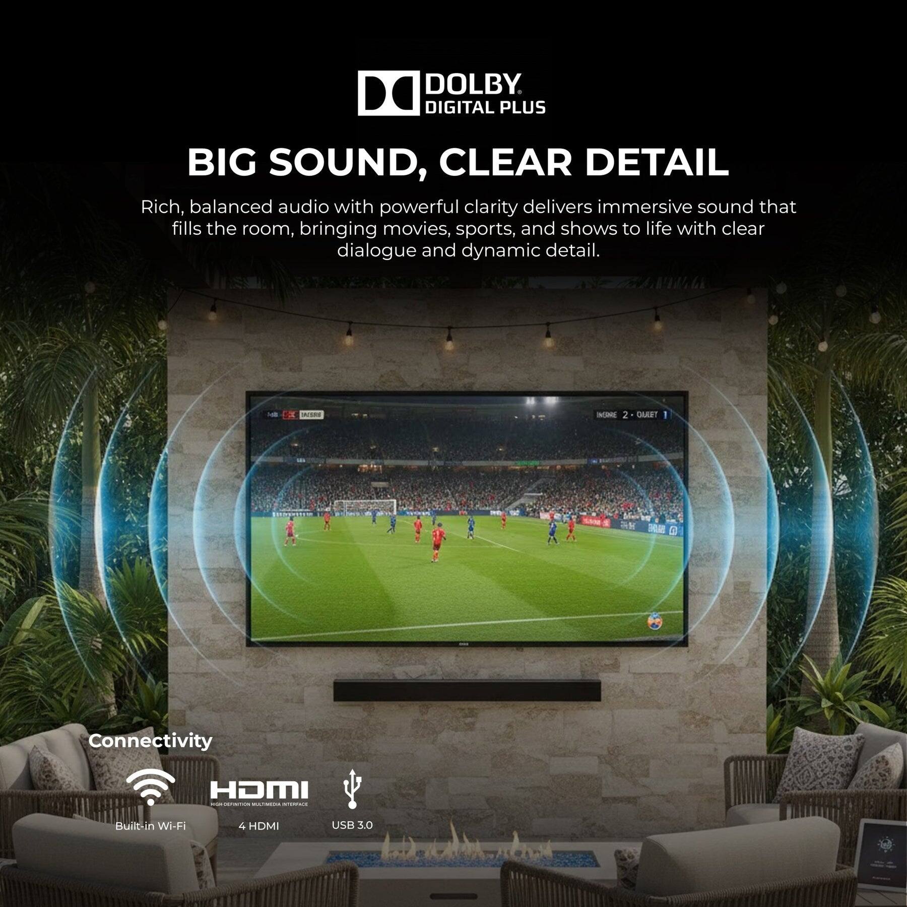DOLBY DIGITAL PLUS

BIG SOUND, CLEAR DETAIL

Rich, balanced audio with powerful clarity delivers immersive sound that fills the room, bringing movies, sports, and shows to life with clear dialogue and dynamic detail.

Connectivity
- Built-in Wi-Fi
- 4 HDMI
- USB 3.0