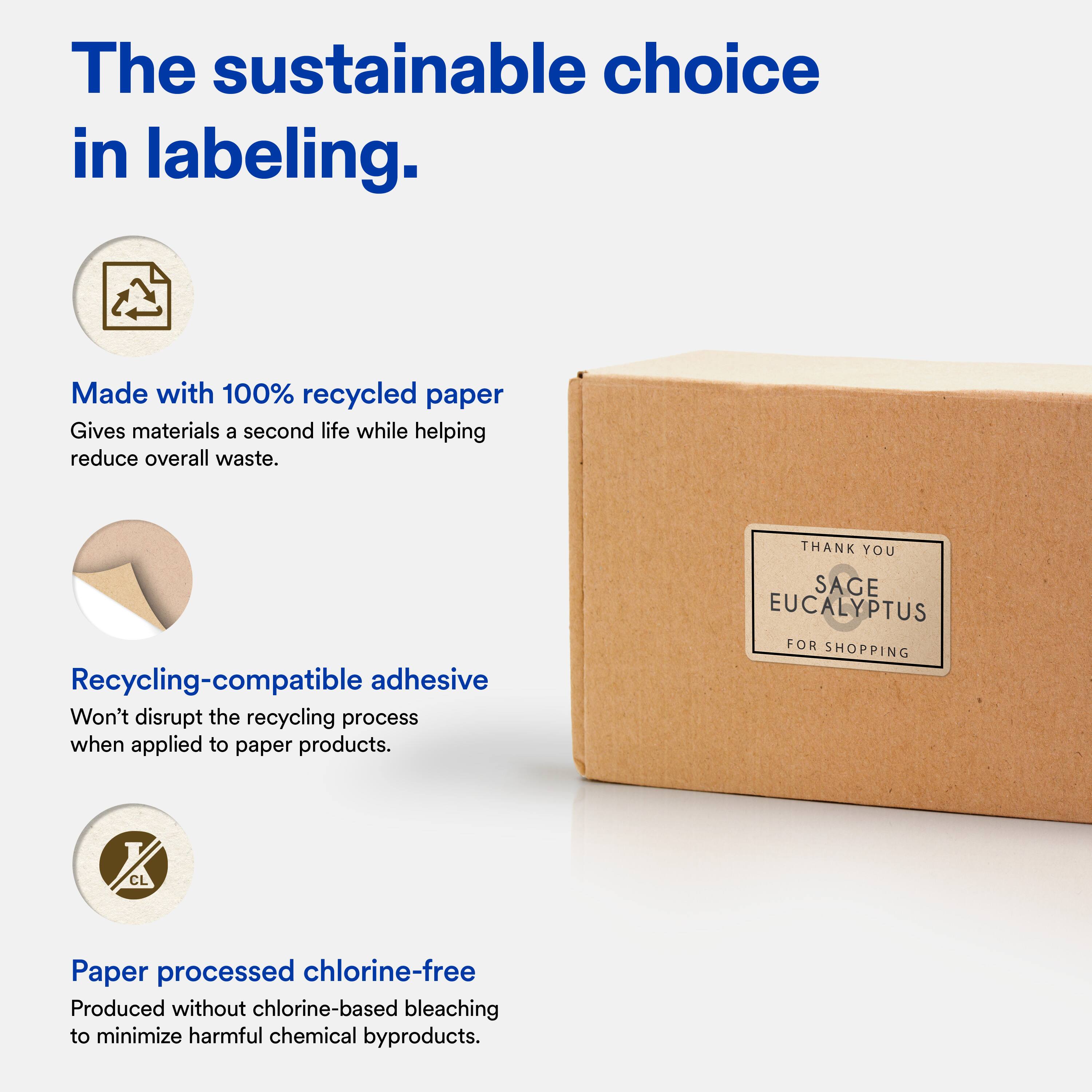 The sustainable choice in labeling.

Made with 100% recycled paper  
Gives materials a second life while helping reduce overall waste.

Recycling-compatible adhesive  
Won't disrupt the recycling process when applied to paper products.

Paper processed chlorine-free  
Produced without chlorine-based bleaching to minimize harmful chemical byproducts.