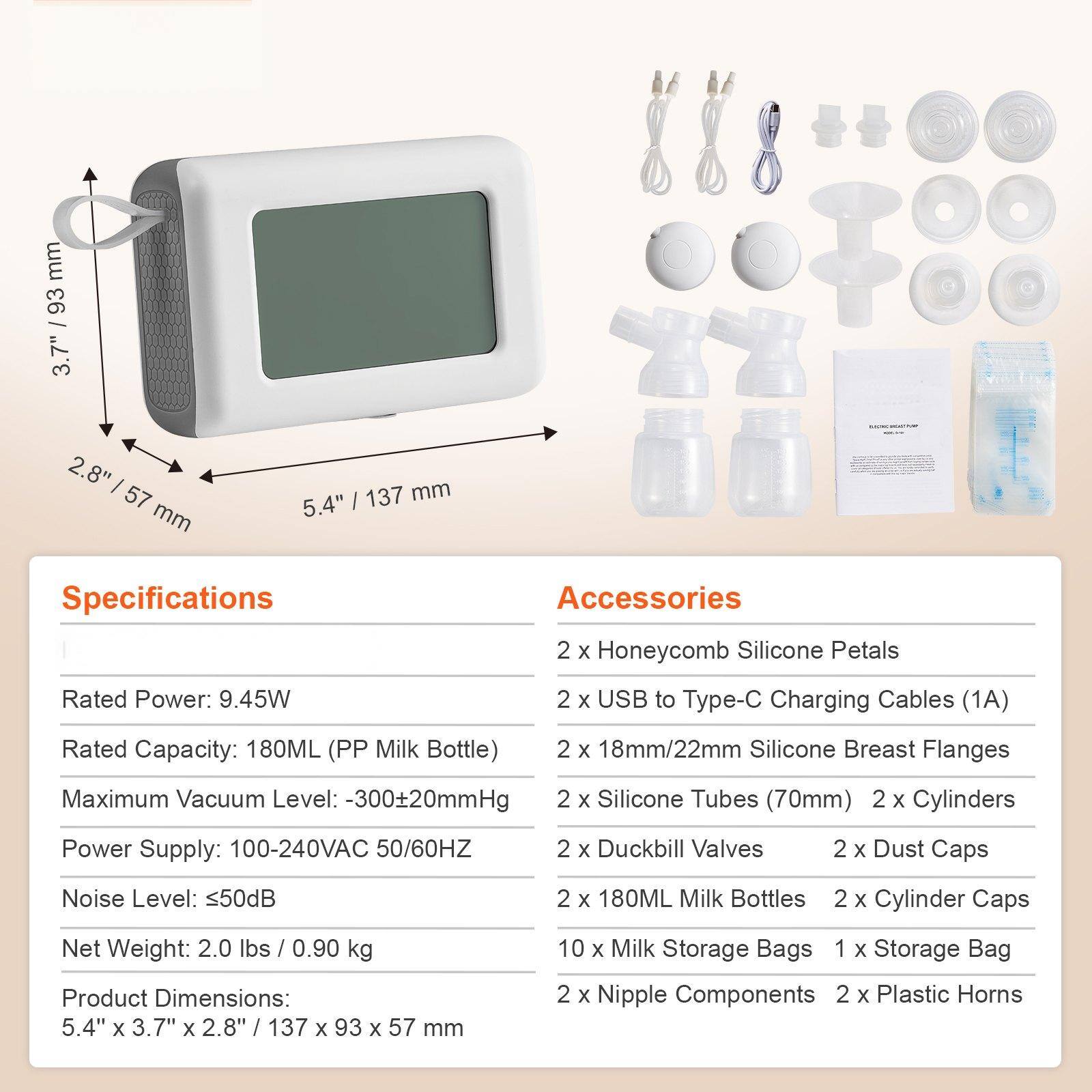 **Specifications**

- Rated Power: 9.45W
- Rated Capacity: 180ML (PP Milk Bottle)
- Maximum Vacuum Level: -300±20mmHg
- Power Supply: 100-240VAC 50/60HZ
- Noise Level: ≤50dB
- Net Weight: 2.0 lbs / 0.90 kg
- Product Dimensions: 5.4" x 3.7" x 2.8" / 137 x 93 x 57 mm

**Accessories**

- 2 x Honeycomb Silicone Petals
- 2 x USB to Type-C Charging Cables (1A)
- 2 x 18mm/22mm Silicone Breast Flanges
- 2 x Silicone Tubes (70mm)
- 2 x Cylinders
- 2 x Duckbill Valves
- 2 x Dust Caps
- 2 x 180ML Milk Bottles
- 2 x Cylinder Caps
- 10 x Milk Storage Bags
- 1 x Storage Bag
- 2 x Nipple Components
- 2