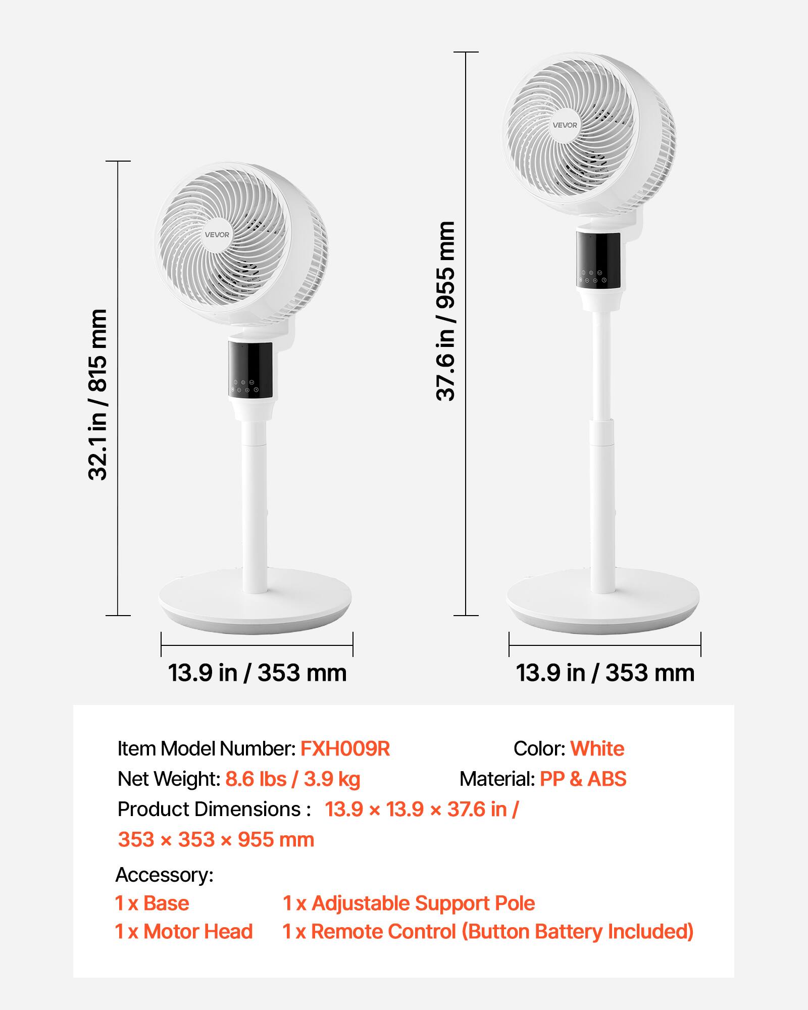 VEVOR mm 815 / in 32.1in / 32.1  
VEVOR mm 955 / in 37.6 in / 37.6  
6 13.9 in 353 mm 13.9 in / 353 mm  

Item Model Number: FXH009R  
Color: White  
Net Weight: 8.6 lbs / 3.9 kg  
Material: PP & ABS  
Product Dimensions: 13.9 x 13.9 x 37.6 in / 353 x 353 x 955 mm  

Accessory:  
1 x Base  
1 x Motor Head  
1 x Adjustable Support Pole  
1 x Remote Control (Button Battery Included)