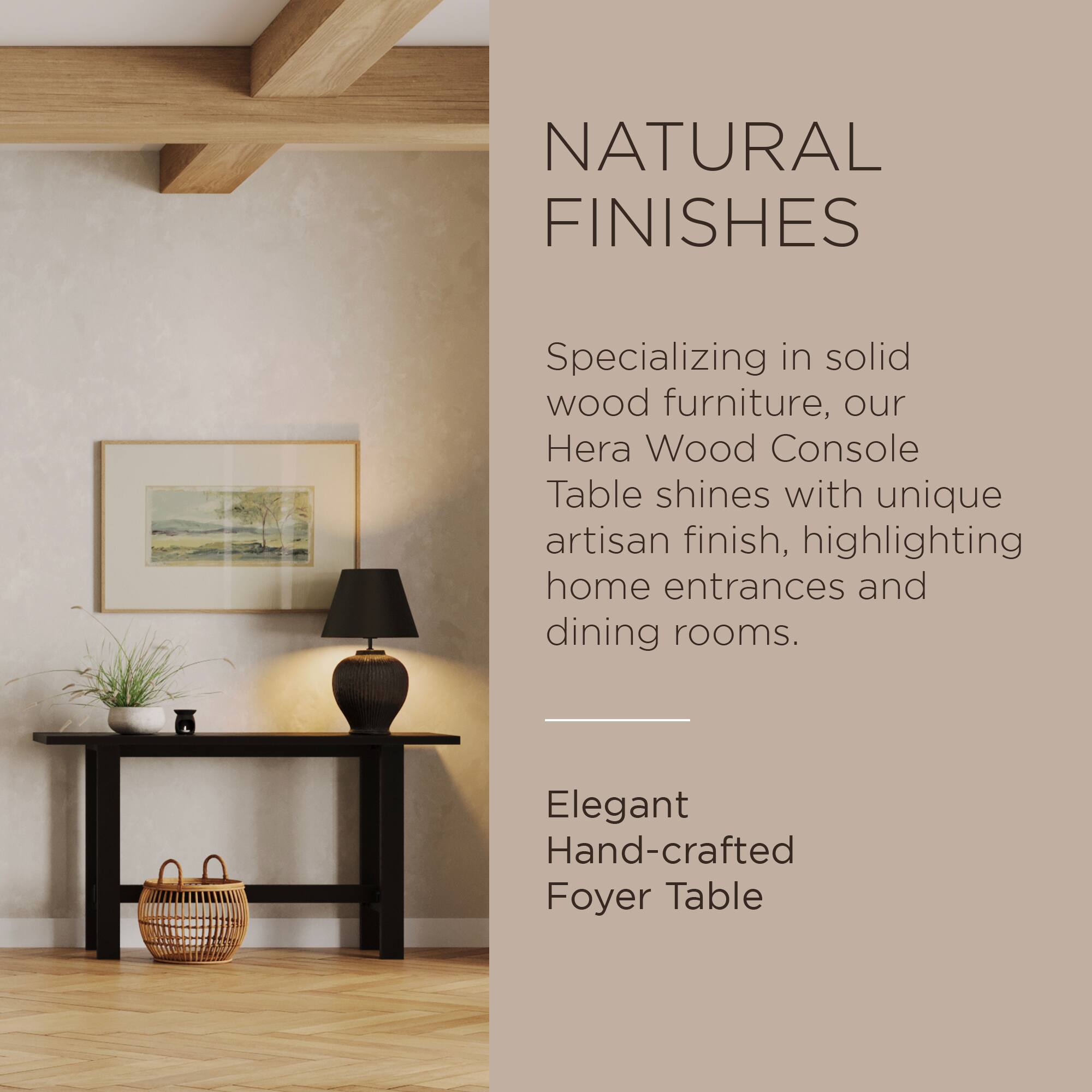 NATURAL FINISHES

Specializing in solid wood furniture, our Hera Wood Console Table shines with unique artisan finish, highlighting home entrances and dining rooms.

Elegant Hand-crafted Foyer Table