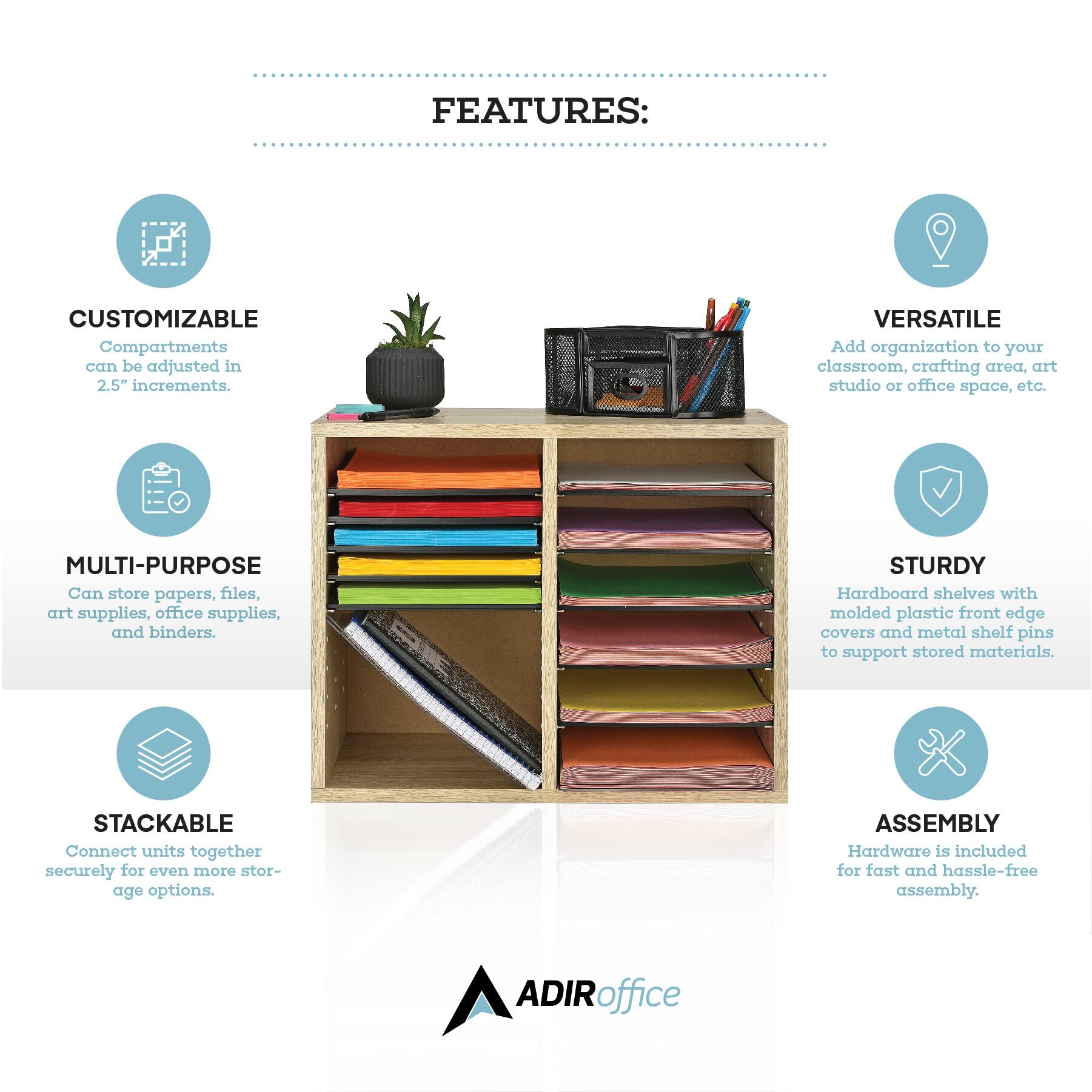 CUSTOMIZABLE: Compartments can be adjusted in 2.5" increments.

VERSATILE: Add organization to your classroom, crafting area, art studio or office space, etc.

MULTI-PURPOSE: Can store papers, files, art supplies, office supplies, and binders.

STURDY: Hardboard shelves with molded plastic front edge covers and metal shelf pins to support stored materials.

STACKABLE: Connect units together securely for even more storage options.

ASSEMBLY: Hardware is included for fast and hassle-free assembly.

ADIRoffice