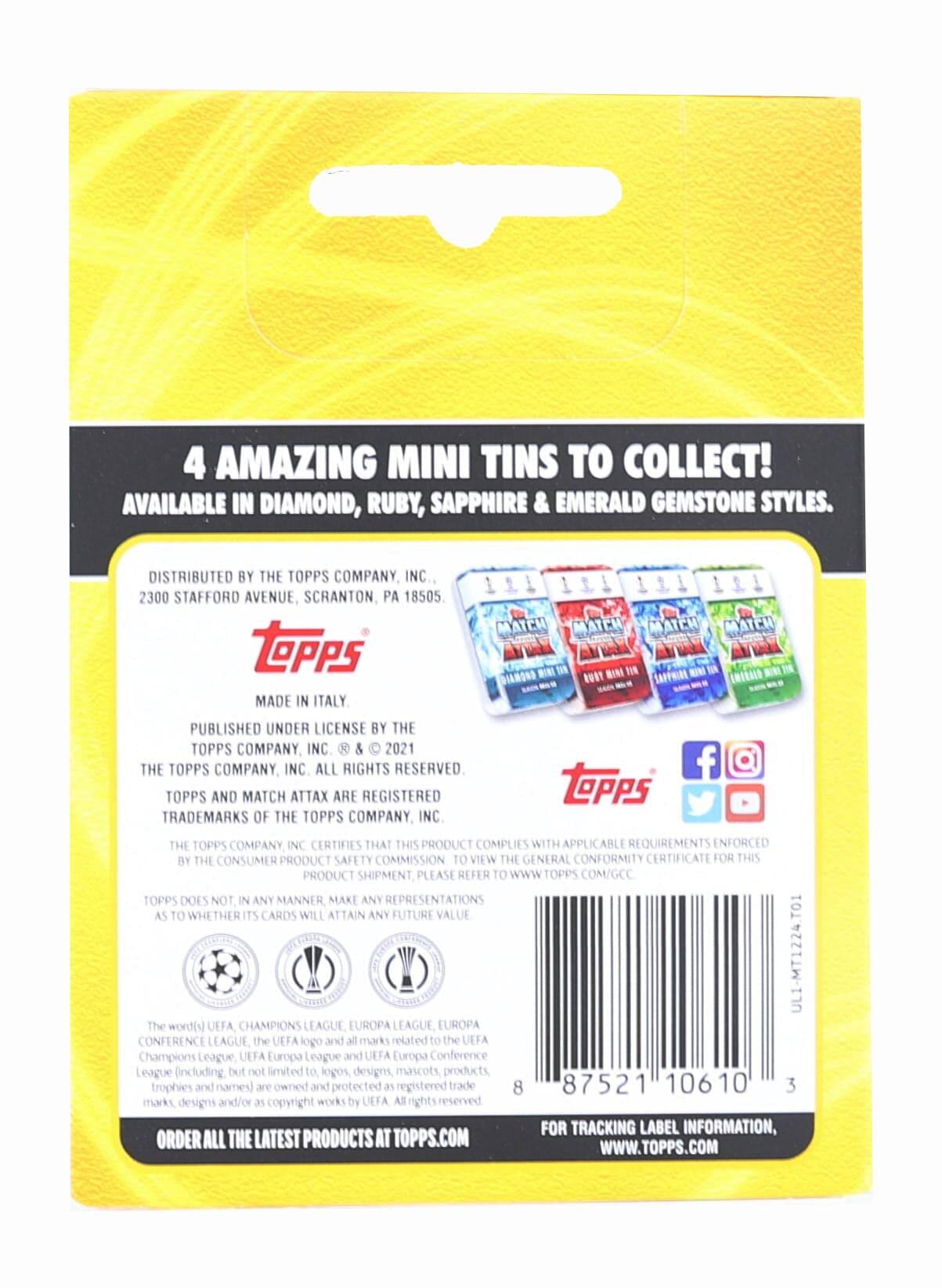 4 AMAZING MINI TINS TO COLLECT! AVAILABLE IN DIAMOND, RUBY, SAPPHIRE & EMERALD GEMSTONE STYLES. DISTRIBUTED BY THE TOPPS COMPANY, INC. 2300 STAFFORD AVENUE, SCRANTON, PA 18505. TOPPS MADE IN ITALY. PUBLISHED UNDER LICENSE BY THE TOPPS COMPANY, INC. & 2021 THE TOPPS COMPANY, INC. ALL RIGHTS RESERVED. TOPPS AND MATCH ATTAX ARE REGISTERED TRADEMARKS OF THE TOPPS COMPANY, INC. THE TOPPS COMPANY, INC. CERTIFIES THAT THIS PRODUCT COMPLIES WITH APPLICABLE REQUIREMENTS ENFORCED BY THE CONSUMER PRODUCT SAFETY COMMISSION. TO VIEW THE GENERAL CONFORMITY CERTIFICATE FOR THIS PRODUCT SHIPMENT, PLEASE REFER TO WWW.TOPPS.COM/GCC. TOPPS DOES NOT IN ANY MANNER MAKE ANY REPRESENTATIONS AS TO WHETHER ITS CARDS WILL ATTAIN ANY FUTURE VALUE. UL1-MT1224.T01. The word(s) UEFA CHAMPIONS LEAGUE, EUROPA LEAGUE, EUROPA CONFERENCE LEAGUE, the UEFA logo and all marks