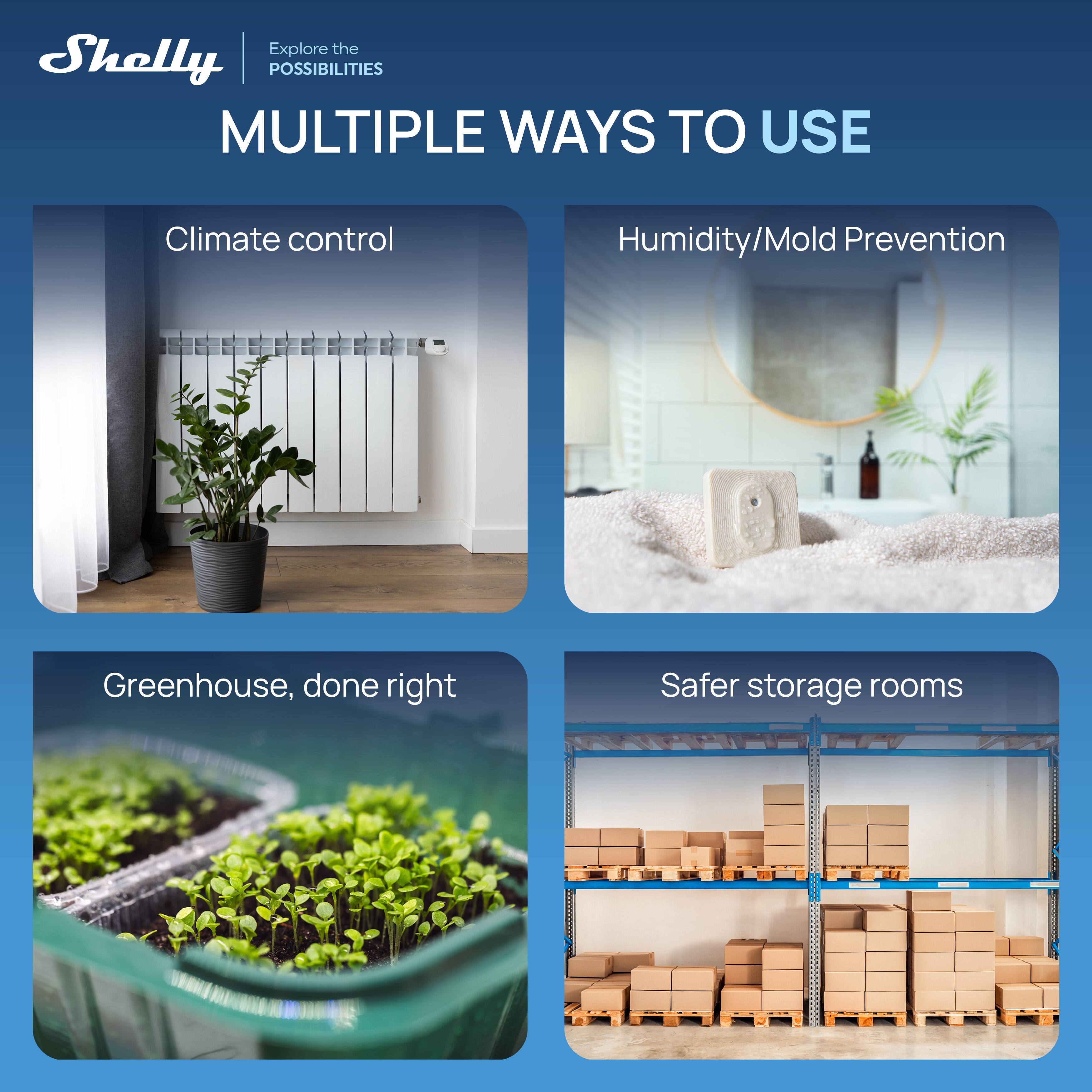 Explore the Shelly | POSSIBILITIES

MULTIPLE WAYS TO USE

- Climate control
- Humidity/Mold Prevention
- Greenhouse, done right
- Safer storage rooms
