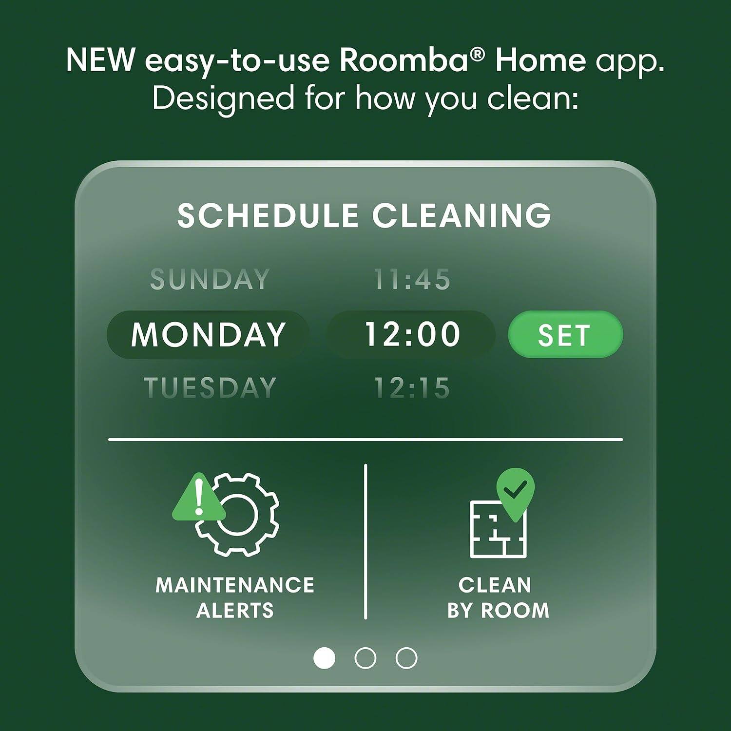 NEW easy-to-use Roomba® Home app.  
Designed for how you clean:  

SCHEDULE CLEANING  
SUNDAY 11:45  
MONDAY 12:00  
TUESDAY 12:15  

MAINTENANCE ALERTS  
CLEAN BY ROOM
